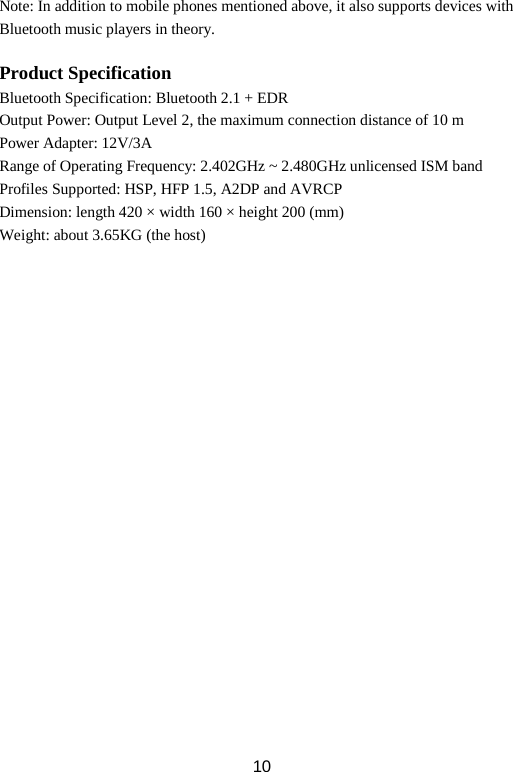 Note: In addition to mobile phones mentioned above, it also supports devices with Bluetooth music players in theory.  Product Specification Bluetooth Specification: Bluetooth 2.1 + EDR Output Power: Output Level 2, the maximum connection distance of 10 m Power Adapter: 12V/3A Range of Operating Frequency: 2.402GHz ~ 2.480GHz unlicensed ISM band   Profiles Supported: HSP, HFP 1.5, A2DP and AVRCP Dimension: length 420 × width 160 × height 200 (mm) Weight: about 3.65KG (the host)  10 