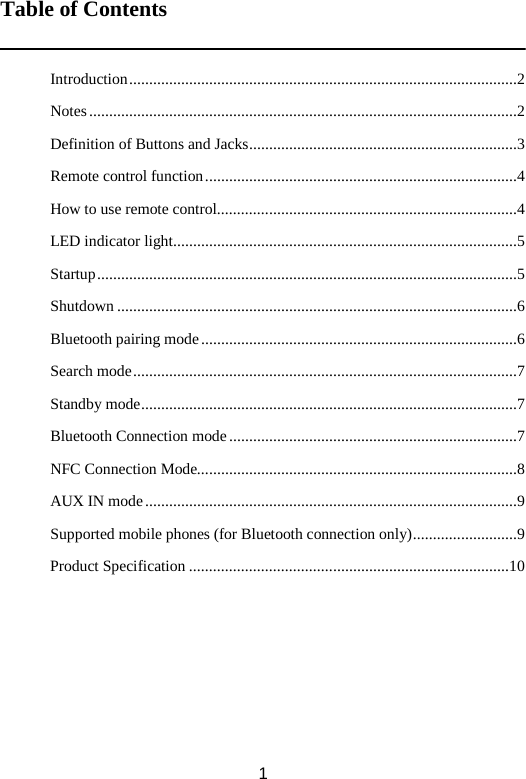Table of Contents   Introduction .................................................................................................2 Notes ...........................................................................................................2 Definition of Buttons and Jacks ...................................................................3 Remote control function ..............................................................................4 How to use remote control...........................................................................4 LED indicator light ......................................................................................5 Startup .........................................................................................................5 Shutdown ....................................................................................................6 Bluetooth pairing mode ...............................................................................6 Search mode ................................................................................................7 Standby mode ..............................................................................................7 Bluetooth Connection mode ........................................................................7 NFC Connection Mode................................................................................8 AUX IN mode .............................................................................................9 Supported mobile phones (for Bluetooth connection only) ..........................9 Product Specification ................................................................................10       1 