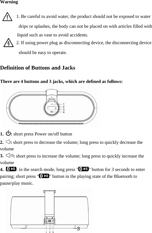 Warning         1. Be careful to avoid water, the product should not be exposed to water             drips or splashes, the body can not be placed on with articles filled with liquid such as vase to avoid accidents.        2. If using power plug as disconnecting device, the disconnecting device             should be easy to operate.  Definition of Buttons and Jacks    There are 4 buttons and 3 jacks, which are defined as follows:        1. : short press Power on/off button 2. : short press to decrease the volume; long press to quickly decrease the volume 3. : short press to increase the volume; long press to quickly increase the volume 4. : in the search mode, long press &quot; &quot; button for 3 seconds to enter pairing; short press &quot; &quot; button in the playing state of the Bluetooth to pause/play music.       3 