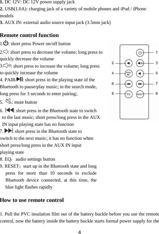1. DC 12V: DC 12V power supply jack 2. USB(1.0A): charging jack of a variety of mobile phones and iPod / iPhone models   3. AUX IN: external audio source input jack (3.5mm jack)  Remote control function 1. : short press Power on/off button 2. : short press to decrease the volume; long press to quickly decrease the volume 3. : short press to increase the volume; long press to quickly increase the volume 4. PAIR/ : short press in the playing state of the Bluetooth to pause/play music; in the search mode, long press for 3 seconds to enter pairing;. 5.  : mute button 6.  : short press in the Bluetooth state to switch  to the last music; short press/long press in the AUX  IN input playing state has no function 7. : short press in the Bluetooth state to     switch to the next music; it has no function when short press/long press in the AUX IN input   playing state   8. EQ：audio settings button 9. RESET：start up in the Bluetooth state and long press for more than 10 seconds to exclude Bluetooth device connected, at this time, the blue light flashes rapidly  How to use remote control  1. Pull the PVC insulation film out of the battery buckle before you use the remote control, now the battery inside the battery buckle starts formal power supply for the  4 
