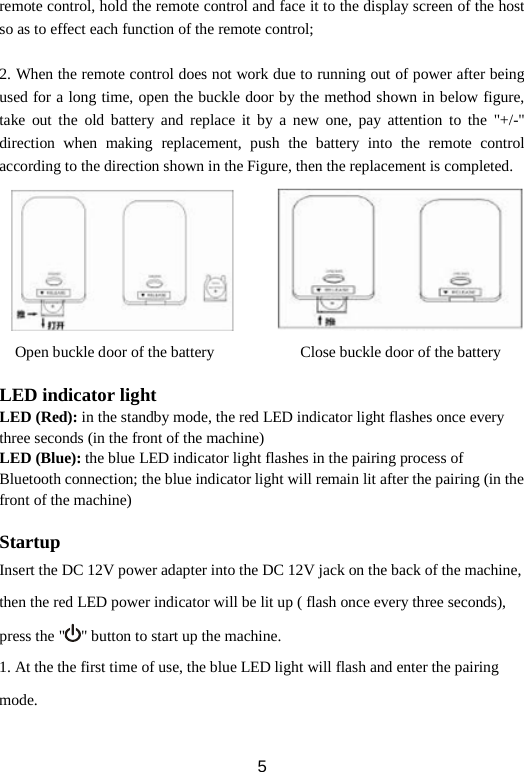 remote control, hold the remote control and face it to the display screen of the host so as to effect each function of the remote control;  2. When the remote control does not work due to running out of power after being used for a long time, open the buckle door by the method shown in below figure, take out the old battery and replace it by a new one, pay attention to the &quot;+/-&quot; direction when making replacement, push the battery into the remote control according to the direction shown in the Figure, then the replacement is completed.  Open buckle door of the battery            Close buckle door of the battery    LED indicator light LED (Red): in the standby mode, the red LED indicator light flashes once every three seconds (in the front of the machine) LED (Blue): the blue LED indicator light flashes in the pairing process of   Bluetooth connection; the blue indicator light will remain lit after the pairing (in the front of the machine)  Startup Insert the DC 12V power adapter into the DC 12V jack on the back of the machine, then the red LED power indicator will be lit up ( flash once every three seconds), press the &quot; &quot; button to start up the machine. 1. At the the first time of use, the blue LED light will flash and enter the pairing mode.  5 