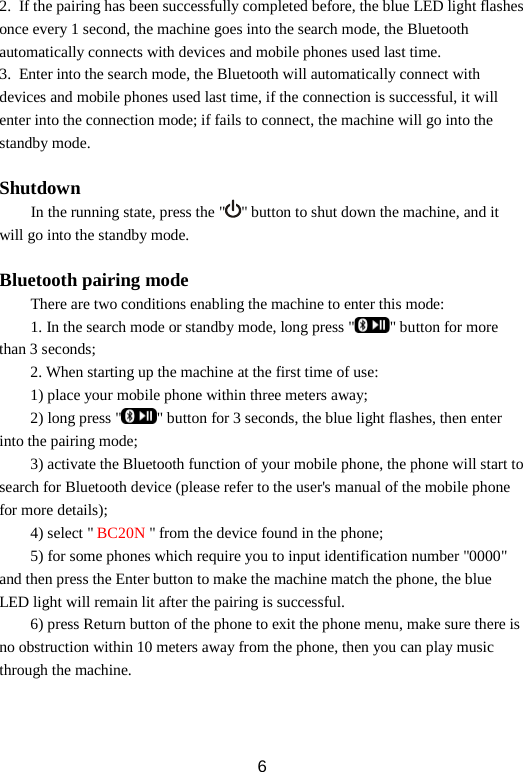 2. If the pairing has been successfully completed before, the blue LED light flashes once every 1 second, the machine goes into the search mode, the Bluetooth automatically connects with devices and mobile phones used last time.   3. Enter into the search mode, the Bluetooth will automatically connect with devices and mobile phones used last time, if the connection is successful, it will enter into the connection mode; if fails to connect, the machine will go into the standby mode.  Shutdown     In the running state, press the &quot; &quot; button to shut down the machine, and it will go into the standby mode.  Bluetooth pairing mode There are two conditions enabling the machine to enter this mode: 1. In the search mode or standby mode, long press &quot; &quot; button for more than 3 seconds; 2. When starting up the machine at the first time of use: 1) place your mobile phone within three meters away;     2) long press &quot; &quot; button for 3 seconds, the blue light flashes, then enter into the pairing mode;     3) activate the Bluetooth function of your mobile phone, the phone will start to search for Bluetooth device (please refer to the user&apos;s manual of the mobile phone for more details);     4) select &quot; BC20N &quot; from the device found in the phone;     5) for some phones which require you to input identification number &quot;0000&quot; and then press the Enter button to make the machine match the phone, the blue LED light will remain lit after the pairing is successful.     6) press Return button of the phone to exit the phone menu, make sure there is no obstruction within 10 meters away from the phone, then you can play music through the machine.    6 