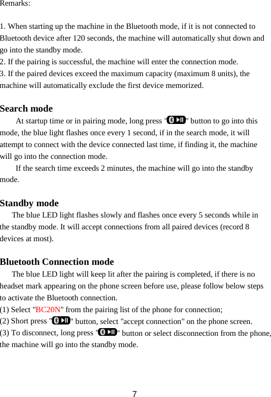 Remarks:  1. When starting up the machine in the Bluetooth mode, if it is not connected to Bluetooth device after 120 seconds, the machine will automatically shut down and go into the standby mode. 2. If the pairing is successful, the machine will enter the connection mode. 3. If the paired devices exceed the maximum capacity (maximum 8 units), the machine will automatically exclude the first device memorized.  Search mode At startup time or in pairing mode, long press &quot; &quot; button to go into this mode, the blue light flashes once every 1 second, if in the search mode, it will attempt to connect with the device connected last time, if finding it, the machine will go into the connection mode.   If the search time exceeds 2 minutes, the machine will go into the standby mode.  Standby mode    The blue LED light flashes slowly and flashes once every 5 seconds while in the standby mode. It will accept connections from all paired devices (record 8 devices at most).  Bluetooth Connection mode The blue LED light will keep lit after the pairing is completed, if there is no headset mark appearing on the phone screen before use, please follow below steps to activate the Bluetooth connection. (1) Select &quot;BC20N&quot; from the pairing list of the phone for connection; (2) Short press &quot; &quot; button, select &quot;accept connection&quot; on the phone screen. (3) To disconnect, long press &quot; &quot; button or select disconnection from the phone, the machine will go into the standby mode.    7 