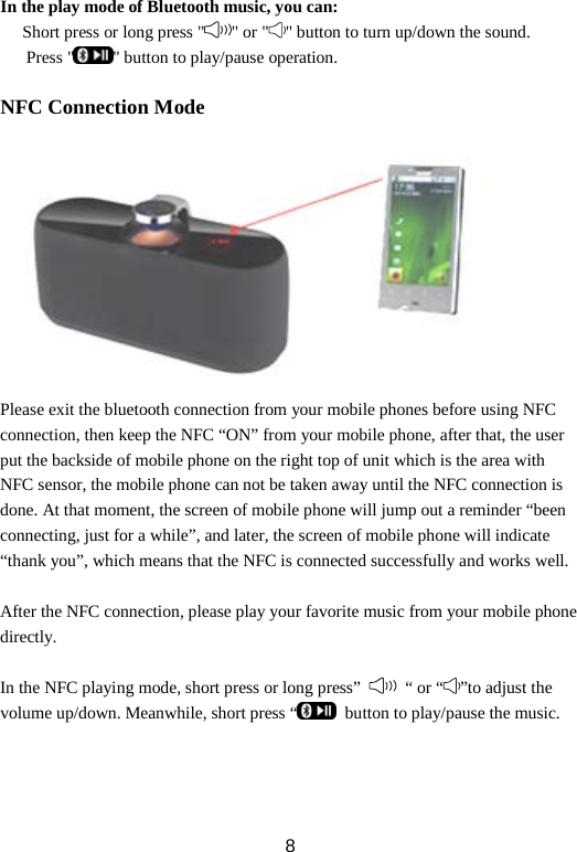 In the play mode of Bluetooth music, you can: Short press or long press &quot; &quot; or &quot; &quot; button to turn up/down the sound.    Press &quot; &quot; button to play/pause operation.  NFC Connection Mode   Please exit the bluetooth connection from your mobile phones before using NFC connection, then keep the NFC “ON” from your mobile phone, after that, the user put the backside of mobile phone on the right top of unit which is the area with NFC sensor, the mobile phone can not be taken away until the NFC connection is done. At that moment, the screen of mobile phone will jump out a reminder “been connecting, just for a while”, and later, the screen of mobile phone will indicate “thank you”, which means that the NFC is connected successfully and works well.    After the NFC connection, please play your favorite music from your mobile phone directly.  In the NFC playing mode, short press or long press”   “ or “ ”to adjust the volume up/down. Meanwhile, short press “  button to play/pause the music.    8 