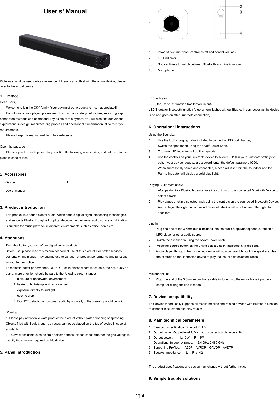  User s’ Manual      Pictures should be used only as reference. If there is any offset with the actual device, please refer to the actual device!  1. Preface Dear users, Welcome to join the CKY family! Your buying of our products is much appreciated! For full use of your player, please read this manual carefully before use, so as to grasp connection methods and operational key points of this system. You will also find our various explorations in design, manufacturing process and operational humanization, all to meet your requirements. Please keep this manual well for future reference.  Open the package Please open the package carefully, confirm the following accessories, and put them in one place in case of loss.   2. Accessories -Device                                  1 -Users’ manual                           1  3. Product introduction This product is a sound blaster audio, which adapts digital signal processing technologies and supports Bluetooth playback, optical decoding and external audio source amplification. It is suitable for music playback in different environments such as office, home etc.    4. Attentions First, thanks for your use of our digital audio products! Before use, please read this manual for correct use of this product. For better services, contents of this manual may change due to variation of product performance and functions without further notice. To maintain better performance, DO NOT use in places where is too cold, too hot, dusty or damp, more attention should be paid to the following circumstances: 1, moisture or underwater environment 2, heater or high-temp work environment 3, exposure directly to sunlight 4, easy to drop 5, DO NOT detach the combined audio by yourself, or the warranty would be void  Warning 1, Please pay attention to waterproof of the product without water dropping or splashing. Objects filled with liquids, such as vases, cannot be placed on the top of device in case of accidents. 2, To avoid accidents such as fire or electric shock, please check whether the grid voltage is exactly the same as required by this device  5. Panel introduction            1、  Power &amp; Volume Knob (control on/off and control volume) 2、 LED indicator 3、  Source: Press to switch between Bluetooth and Line in modes 4、 Microphone     LED indicator: LED(Red): for AUX function (red lantern is on). LED(Blue): for Bluetooth function (blue lantern flashes without Bluetooth connection as the device is on and goes on after Bluetooth connection).  6. Operational instructions Using the Soundbar: 1.  Use the USB charging cable included to connect a USB port charger;   2.  Switch the speaker on using the on/off Power Knob. 3.  The blue LED indicator will be flash quickly. 4.  Use the controls on your Bluetooth device to select SR110 in your Bluetooth settings to pair. If your device requests a password, enter the default password 0000. 5.  When successfully paired and connected, a beep will isse from the soundbar and the Pairing indicator will display a solid blue light.  Playing Audio Wirelessly: 1.  After pairing to a Bluetooth device, use the controls on the connected Bluetooth Device to select a track. 2.  Play,pause or skip a selected track using the controls on the connected Bluetooth Device. 3.  Audio played through the connected Bluetooth device will now be heard throught the speakers.  Line in : 1.      Plug one end of the 3.5mm audio included into the audio output/headphone output on a MP3 player or other audio source. 2.      Switch the speaker on using the on/off Power Knob. 3.      Press the Source button on the unit to select Line in, indicated by a red light. 4.      Audio played throught the connected device will now be heard through the speakers. Use the controls on the connected device to play, pause, or skip selected tracks.   Microphone in: 1.      Plug one end of the 3.5mm microphone cable included into the microphone input on a computer during the line in mode  7. Device compatibility This device theoretically supports all mobile mobiles and related devices with Bluetooth function to connect in Bluetooth and play music!  8. Main technical parameters 1，Bluetooth specification: Bluetooth V4.0 2，Output power: Output level 2, Maximum connection distance ≥ 10 m 3，Output power:     L：3W   R：3W     4，Operational frequency range:   2.4 GHz-2.480 GHz 5，Supporting Profiles:   A2DP  AVRCP  GAVDP  AVDTP  6，Speaker impedance:   L 、R  ：4Ω  The product specifications and design may change without further notice!  9. Simple trouble solutions  1／4