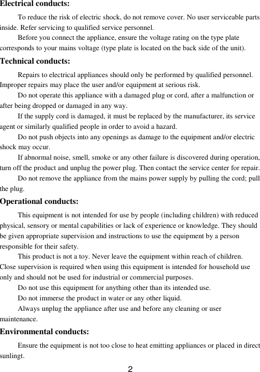  2  Electrical conducts: To reduce the risk of electric shock, do not remove cover. No user serviceable parts inside. Refer servicing to qualified service personnel. Before you connect the appliance, ensure the voltage rating on the type plate corresponds to your mains voltage (type plate is located on the back side of the unit). Technical conducts: Repairs to electrical appliances should only be performed by qualified personnel. Improper repairs may place the user and/or equipment at serious risk. Do not operate this appliance with a damaged plug or cord, after a malfunction or after being dropped or damaged in any way. If the supply cord is damaged, it must be replaced by the manufacturer, its service agent or similarly qualified people in order to avoid a hazard. Do not push objects into any openings as damage to the equipment and/or electric shock may occur.   If abnormal noise, smell, smoke or any other failure is discovered during operation, turn off the product and unplug the power plug. Then contact the service center for repair. Do not remove the appliance from the mains power supply by pulling the cord; pull the plug. Operational conducts: This equipment is not intended for use by people (including children) with reduced physical, sensory or mental capabilities or lack of experience or knowledge. They should be given appropriate supervision and instructions to use the equipment by a person responsible for their safety. This product is not a toy. Never leave the equipment within reach of children. Close supervision is required when using this equipment is intended for household use only and should not be used for industrial or commercial purposes. Do not use this equipment for anything other than its intended use. Do not immerse the product in water or any other liquid. Always unplug the appliance after use and before any cleaning or user maintenance. Environmental conducts: Ensure the equipment is not too close to heat emitting appliances or placed in direct sunlingt. 