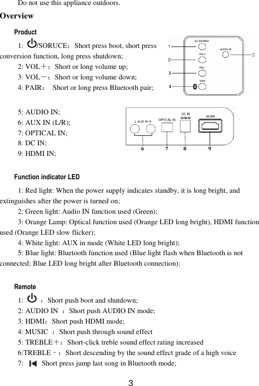  3 6 7 8 9 Do not use this appliance outdoors. Overview Product 1:  /SORUCE：Short press boot, short press conversion function, long press shutdown; 2: VOL＋：Short or long volume up; 3: VOL－：Short or long volume down; 4: PAIR：  Short or long press Bluetooth pair;  5: AUDIO IN; 6: AUX IN (L/R); 7: OPTICAL IN; 8: DC IN; 9: HDMI IN;  Function indicator LED 1: Red light: When the power supply indicates standby, it is long bright, and extinguishes after the power is turned on; 2: Green light: Audio IN function used (Green); 3: Orange Lamp: Optical function used (Orange LED long bright), HDMI function used (Orange LED slow flicker); 4: White light: AUX in mode (White LED long bright); 5: Blue light: Bluetooth function used (Blue light flash when Bluetooth is not connected; Blue LED long bright after Bluetooth connection);  Remote 1:   ：Short push boot and shutdown; 2: AUDIO IN  ：Short push AUDIO IN mode; 3: HDMI：Short push HDMI mode;   4: MUSIC  ：Short push through sound effect 5: TREBLE＋：Short-click treble sound effect rating increased   6:TREBLE–：Short descending by the sound effect grade of a high voice   7:   ：Short press jump last song in Bluetooth mode;   
