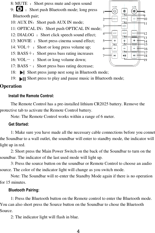  4 8: MUTE  ：Short press mute and open sound   9:   ：Short push Bluetooth mode; long press   Bluetooth pair; 10: AUX IN：Short push AUX IN mode;   11: OPTICAL IN：Short push OPTICAL IN mode;   12: DIALOG  ：Short click speech sound effect;   13: MOVIE  ：Short press cinema sound effect; 14: VOL＋ ：Short or long press volume up;   15: BASS＋：Short press bass rating increases   16: VOL－ ：Short or long volume down;   17: BASS–：Short press bass rating decrease;   18:      ：Short press jump nest song in Bluetooth mode;   19:      ：Short press to play and pause music in Bluetooth mode;   Operation Install the Remote Control: The Remote Control has a pre-installed lithium CR2025 battery. Remove the protective tab to activate the Remote Control battery. Note: The Remote Control works within a range of 6 meter. Get Started: 1: Make sure you have made all the necessary cable connections before you connet the Soundbar to a wall outlet, the soundbar will enter to standby mode, the indicator will light up in red. 2: Short press the Main Power Switch on the back of the Soundbar to turn on the soundbar. The indicator of the last used mode will light up. 3: Press the source button on the soundbar or Remote Control to choose an audio source. The color of the indicator light will change as you switch mode. Note: The Soundbar will re-enter the Standby Mode again if there is no operation for 15 minutes. Bluetooth Pairing: 1: Press the Bluetooth button on the Remote control to enter the Bluetooth mode. You can also short press the Source button on the Soundbar to chose the Bluetooth Source. 2: The indicator light will flash in blue. 1 2 3 4 5 6 7 8 9 10 11 12 13 14 15 16 17 18 19 