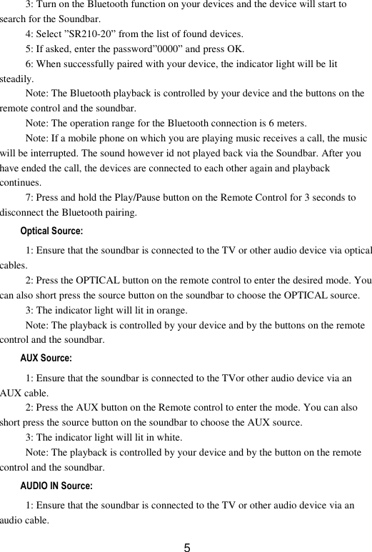  5 3: Turn on the Bluetooth function on your devices and the device will start to search for the Soundbar. 4: Select ”SR210-20” from the list of found devices. 5: If asked, enter the password”0000” and press OK. 6: When successfully paired with your device, the indicator light will be lit steadily. Note: The Bluetooth playback is controlled by your device and the buttons on the remote control and the soundbar. Note: The operation range for the Bluetooth connection is 6 meters. Note: If a mobile phone on which you are playing music receives a call, the music will be interrupted. The sound however id not played back via the Soundbar. After you have ended the call, the devices are connected to each other again and playback continues. 7: Press and hold the Play/Pause button on the Remote Control for 3 seconds to disconnect the Bluetooth pairing. Optical Source: 1: Ensure that the soundbar is connected to the TV or other audio device via optical cables. 2: Press the OPTICAL button on the remote control to enter the desired mode. You can also short press the source button on the soundbar to choose the OPTICAL source. 3: The indicator light will lit in orange. Note: The playback is controlled by your device and by the buttons on the remote control and the soundbar. AUX Source: 1: Ensure that the soundbar is connected to the TVor other audio device via an AUX cable. 2: Press the AUX button on the Remote control to enter the mode. You can also short press the source button on the soundbar to choose the AUX source. 3: The indicator light will lit in white. Note: The playback is controlled by your device and by the button on the remote control and the soundbar. AUDIO IN Source: 1: Ensure that the soundbar is connected to the TV or other audio device via an audio cable. 
