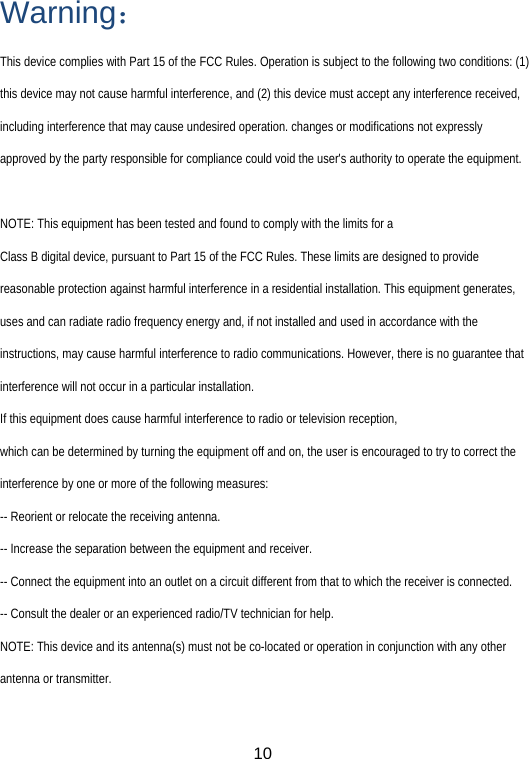  10Warning： This device complies with Part 15 of the FCC Rules. Operation is subject to the following two conditions: (1) this device may not cause harmful interference, and (2) this device must accept any interference received, including interference that may cause undesired operation. changes or modifications not expressly approved by the party responsible for compliance could void the user&apos;s authority to operate the equipment.  NOTE: This equipment has been tested and found to comply with the limits for a Class B digital device, pursuant to Part 15 of the FCC Rules. These limits are designed to provide reasonable protection against harmful interference in a residential installation. This equipment generates, uses and can radiate radio frequency energy and, if not installed and used in accordance with the instructions, may cause harmful interference to radio communications. However, there is no guarantee that interference will not occur in a particular installation. If this equipment does cause harmful interference to radio or television reception, which can be determined by turning the equipment off and on, the user is encouraged to try to correct the interference by one or more of the following measures: -- Reorient or relocate the receiving antenna. -- Increase the separation between the equipment and receiver. -- Connect the equipment into an outlet on a circuit different from that to which the receiver is connected. -- Consult the dealer or an experienced radio/TV technician for help. NOTE: This device and its antenna(s) must not be co-located or operation in conjunction with any other antenna or transmitter.  