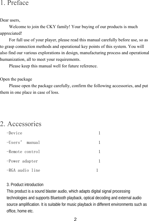  21. Preface  Dear users, Welcome to join the CKY family! Your buying of our products is much appreciated! For full use of your player, please read this manual carefully before use, so as to grasp connection methods and operational key points of this system. You will also find our various explorations in design, manufacturing process and operational humanization, all to meet your requirements. Please keep this manual well for future reference.  Open the package Please open the package carefully, confirm the following accessories, and put them in one place in case of loss.     2. Accessories -Device                                  1 -Users’ manual                          1 -Remote control                          1 -Power adapter                           1 -RGA audio line                         1   3. Product introduction This product is a sound blaster audio, which adapts digital signal processing technologies and supports Bluetooth playback, optical decoding and external audio source amplification. It is suitable for music playback in different environments such as office, home etc.   