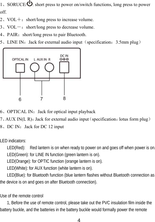  4  1、SORUCE/ : short press to power on/switch functions, long press to power off. 2、VOL＋：short/long press to increase volume. 3、VOL－：short/long press to decrease volume. 4、PAIR：short/long press to pair Bluetooth. 5、LINE IN：Jack for external audio input（specification：3.5mm plug）          6、OPTICAL IN：Jack for optical input playback   7、AUX IN(L R)：Jack for external audio input（specification：lotus form plug） 8、DC IN：Jack for DC 12 input    LED indicators: LED(Red):    Red lantern is on when ready to power on and goes off when power is on. LED(Green): for LINE IN function (green lantern is on). LED(Orange): for OPTIC function (orange lantern is on). LED(White): for AUX function (white lantern is on). LED(Blue): for Bluetooth function (blue lantern flashes without Bluetooth connection as the device is on and goes on after Bluetooth connection).  Use of the remote control   1, Before the use of remote control, please take out the PVC insulation film inside the battery buckle, and the batteries in the battery buckle would formally power the remote 