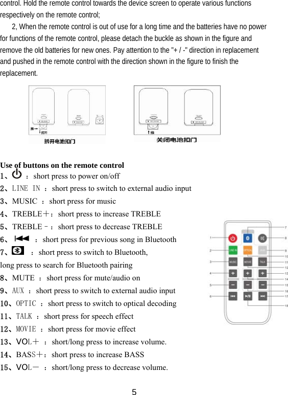  5control. Hold the remote control towards the device screen to operate various functions respectively on the remote control; 2, When the remote control is out of use for a long time and the batteries have no power for functions of the remote control, please detach the buckle as shown in the figure and remove the old batteries for new ones. Pay attention to the &quot;+ / -&quot; direction in replacement and pushed in the remote control with the direction shown in the figure to finish the replacement.        Use of buttons on the remote control 1、  ：short press to power on/off 2、LINE IN ：short press to switch to external audio input 3、MUSIC  ：short press for music 4、TREBLE＋：short press to increase TREBLE 5、TREBLE–：short press to decrease TREBLE 6、  ：short press for previous song in Bluetooth 7、  ：short press to switch to Bluetooth, long press to search for Bluetooth pairing 8、MUTE  ：short press for mute/audio on 9、AUX ：short press to switch to external audio input 10、OPTIC ：short press to switch to optical decoding 11、TALK ：short press for speech effect 12、MOVIE ：short press for movie effect 13、VOL＋ ：short/long press to increase volume.   14、BASS＋：short press to increase BASS     15、VOL－ ：short/long press to decrease volume. 