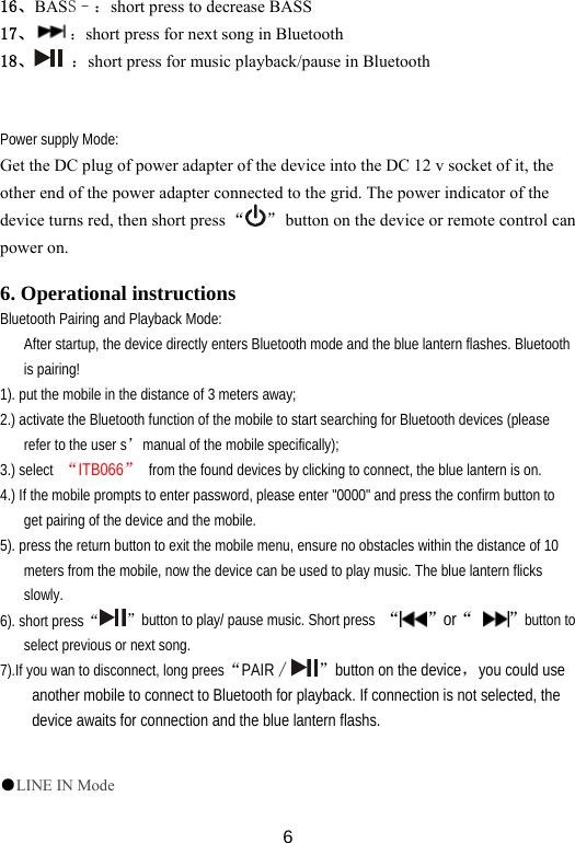  616、BASS–：short press to decrease BASS 17、 ：short press for next song in Bluetooth 18、  ：short press for music playback/pause in Bluetooth                  Power supply Mode: Get the DC plug of power adapter of the device into the DC 12 v socket of it, the other end of the power adapter connected to the grid. The power indicator of the device turns red, then short press “ ”  button on the device or remote control can power on.  6. Operational instructions Bluetooth Pairing and Playback Mode: After startup, the device directly enters Bluetooth mode and the blue lantern flashes. Bluetooth is pairing! 1). put the mobile in the distance of 3 meters away; 2.) activate the Bluetooth function of the mobile to start searching for Bluetooth devices (please refer to the user s’manual of the mobile specifically); 3.) select  “ITB066”  from the found devices by clicking to connect, the blue lantern is on. 4.) If the mobile prompts to enter password, please enter &quot;0000&quot; and press the confirm button to get pairing of the device and the mobile. 5). press the return button to exit the mobile menu, ensure no obstacles within the distance of 10 meters from the mobile, now the device can be used to play music. The blue lantern flicks slowly.  6). short press“”button to play/ pause music. Short press  “ ”or“  ”button to select previous or next song. 7).If you wan to disconnect, long prees“PAIR∕ ”button on the device，you could use another mobile to connect to Bluetooth for playback. If connection is not selected, the device awaits for connection and the blue lantern flashs.  ●LINE IN Mode 