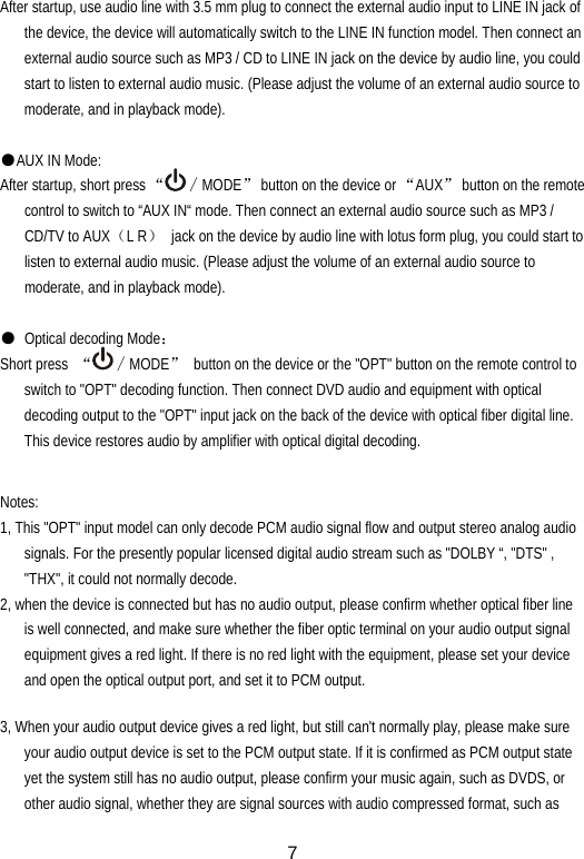  7After startup, use audio line with 3.5 mm plug to connect the external audio input to LINE IN jack of the device, the device will automatically switch to the LINE IN function model. Then connect an external audio source such as MP3 / CD to LINE IN jack on the device by audio line, you could start to listen to external audio music. (Please adjust the volume of an external audio source to moderate, and in playback mode).  ●AUX IN Mode: After startup, short press “∕MODE”  button on the device or “AUX”  button on the remote control to switch to “AUX IN“ mode. Then connect an external audio source such as MP3 / CD/TV to AUX（L R）  jack on the device by audio line with lotus form plug, you could start to listen to external audio music. (Please adjust the volume of an external audio source to moderate, and in playback mode).  ●  Optical decoding Mode： Short press  “∕MODE”  button on the device or the &quot;OPT&quot; button on the remote control to switch to &quot;OPT&quot; decoding function. Then connect DVD audio and equipment with optical decoding output to the &quot;OPT&quot; input jack on the back of the device with optical fiber digital line. This device restores audio by amplifier with optical digital decoding.  Notes: 1, This &quot;OPT&quot; input model can only decode PCM audio signal flow and output stereo analog audio signals. For the presently popular licensed digital audio stream such as &quot;DOLBY “, &quot;DTS&quot; , &quot;THX&quot;, it could not normally decode. 2, when the device is connected but has no audio output, please confirm whether optical fiber line is well connected, and make sure whether the fiber optic terminal on your audio output signal equipment gives a red light. If there is no red light with the equipment, please set your device and open the optical output port, and set it to PCM output.  3, When your audio output device gives a red light, but still can&apos;t normally play, please make sure your audio output device is set to the PCM output state. If it is confirmed as PCM output state yet the system still has no audio output, please confirm your music again, such as DVDS, or other audio signal, whether they are signal sources with audio compressed format, such as 