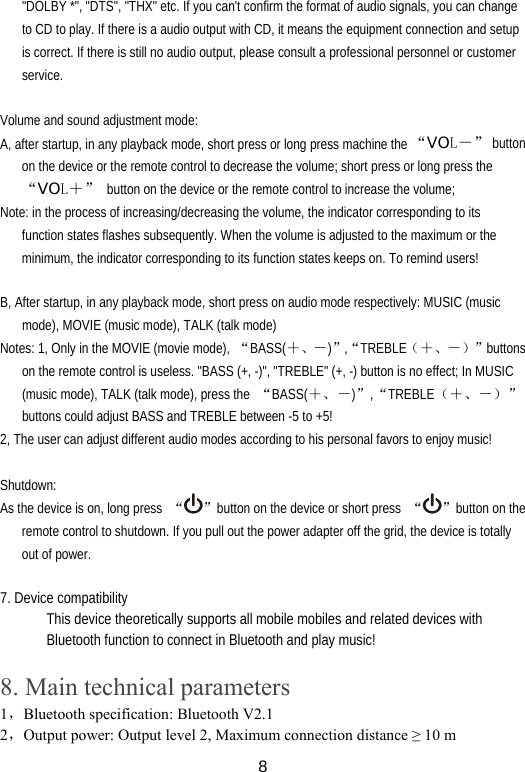  8&quot;DOLBY *&quot;, &quot;DTS&quot;, &quot;THX&quot; etc. If you can&apos;t confirm the format of audio signals, you can change to CD to play. If there is a audio output with CD, it means the equipment connection and setup is correct. If there is still no audio output, please consult a professional personnel or customer service.  Volume and sound adjustment mode: A, after startup, in any playback mode, short press or long press machine the “VOL－” button on the device or the remote control to decrease the volume; short press or long press the “VOL＋”  button on the device or the remote control to increase the volume; Note: in the process of increasing/decreasing the volume, the indicator corresponding to its function states flashes subsequently. When the volume is adjusted to the maximum or the minimum, the indicator corresponding to its function states keeps on. To remind users!  B, After startup, in any playback mode, short press on audio mode respectively: MUSIC (music mode), MOVIE (music mode), TALK (talk mode) Notes: 1, Only in the MOVIE (movie mode),  “BASS(＋、－)”,“TREBLE（＋、－）”buttons on the remote control is useless. &quot;BASS (+, -)&quot;, &quot;TREBLE&quot; (+, -) button is no effect; In MUSIC (music mode), TALK (talk mode), press the  “BASS(＋、－)”,“TREBLE（＋、－）”buttons could adjust BASS and TREBLE between -5 to +5! 2, The user can adjust different audio modes according to his personal favors to enjoy music!  Shutdown: As the device is on, long press  “”button on the device or short press  “ ”button on the remote control to shutdown. If you pull out the power adapter off the grid, the device is totally out of power.  7. Device compatibility This device theoretically supports all mobile mobiles and related devices with Bluetooth function to connect in Bluetooth and play music!  8. Main technical parameters 1，Bluetooth specification: Bluetooth V2.1 2，Output power: Output level 2, Maximum connection distance ≥ 10 m 