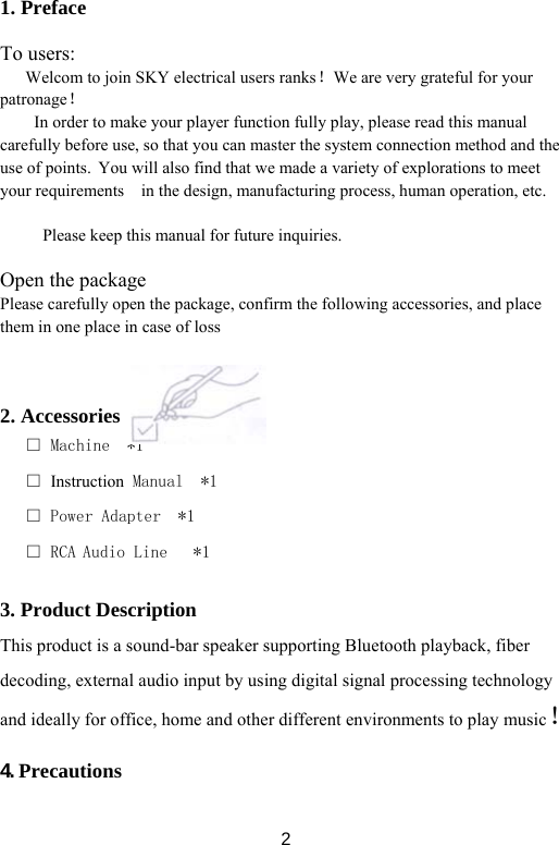  21. Preface  To users:       Welcom to join SKY electrical users ranks！We are very grateful for your patronage！ In order to make your player function fully play, please read this manual carefully before use, so that you can master the system connection method and the use of points. You will also find that we made a variety of explorations to meet your requirements    in the design, manufacturing process, human operation, etc.  Please keep this manual for future inquiries.  Open the package Please carefully open the package, confirm the following accessories, and place them in one place in case of loss    2. Accessories   □ Machine  *1                                  □ Instruction Manual  *1                         □ Power Adapter  *1                             □ RCA Audio Line   *1                               3. Product Description This product is a sound-bar speaker supporting Bluetooth playback, fiber decoding, external audio input by using digital signal processing technology and ideally for office, home and other different environments to play music！  4. Precautions  