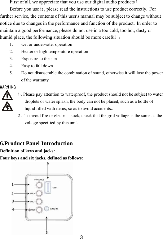  3First of all, we appreciate that you use our digital audio products！ Before you use it , please read the instructions to use product correctly. For further service, the contents of this user&apos;s manual may be subject to change without notice due to changes in the performance and function of the product. In order to maintain a good performance, please do not use in a too cold, too hot, dusty or humid place, the following situation should be more careful  ： 1. wet or underwater operation 2. Heater or high temperature operation 3. Exposure to the sun 4. Easy to fall down 5. Do not disassemble the combination of sound, otherwise it will lose the power of the warranty WARNING 1、Please pay attention to waterproof, the product should not be subject to water droplets or water splash, the body can not be placed, such as a bottle of liquid filled with items, so as to avoid accidents。 2、To avoid fire or electric shock, check that the grid voltage is the same as the voltage specified by this unit.   6.Product Panel Introduction Definition of keys and jacks: Four keys and six jacks, defined as follows:           