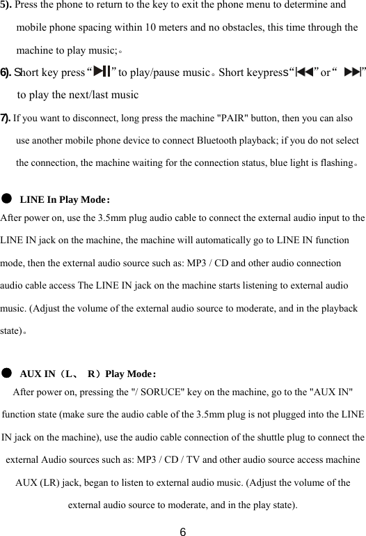  65). Press the phone to return to the key to exit the phone menu to determine and mobile phone spacing within 10 meters and no obstacles, this time through the machine to play music;。 6). Short key press“ ”to play/pause music。Short keypress“ ”or“  ”to play the next/last music 7). If you want to disconnect, long press the machine &quot;PAIR&quot; button, then you can also use another mobile phone device to connect Bluetooth playback; if you do not select the connection, the machine waiting for the connection status, blue light is flashing。  ● LINE In Play Mode： After power on, use the 3.5mm plug audio cable to connect the external audio input to the LINE IN jack on the machine, the machine will automatically go to LINE IN function mode, then the external audio source such as: MP3 / CD and other audio connection audio cable access The LINE IN jack on the machine starts listening to external audio music. (Adjust the volume of the external audio source to moderate, and in the playback state)。  ● AUX IN（L、 R）Play Mode： After power on, pressing the &quot;/ SORUCE&quot; key on the machine, go to the &quot;AUX IN&quot; function state (make sure the audio cable of the 3.5mm plug is not plugged into the LINE IN jack on the machine), use the audio cable connection of the shuttle plug to connect the external Audio sources such as: MP3 / CD / TV and other audio source access machine AUX (LR) jack, began to listen to external audio music. (Adjust the volume of the external audio source to moderate, and in the play state). 