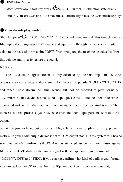 7● USB Play Mode： After power on，short key press “ ⁄SORUCE”into“USB”function state or any mode  ，insert USB and    the machine automatically reads the USB music to play;  ●Fiber decode play mode： Short keypress“ ⁄SORUCE”into“OPT” Fiber decode function，At this time ,to connect fiber optic decoding output DVD audio and equipment through the fiber optic digital cable to the back of the machine &quot;OPT&quot; fiber input jack, the machine decodes the fiber through the amplifier to restore the sound. Notes  ： 1、The PCM audio signal stream is only decoded by the“OPT”input mode，And outputs a stereo analog audio signal，for the curret popular“DOLBY”“DTS”“THX”and other Audio stream including license will not be decoded to play normally .   2、When the link device has no sound output, please make sure the fiber optic cable is connected and confirm that your audio output signal device fiber terminal is red, if the device is not red, please set your device to open the fiber output port and set it to PCM output. 3、When your audio output device is red light, but still can not play normally, please make sure your audio output device is set to PCM output status. If the system still has no sound output after confirming the PCM output status, please confirm your music again，like whether DVD disk or other audio signal is the compressed signal source of “DOLBY”,“DTS”and “THX”. If you can not confirm what kind of audio signal format, you can replace the CD to play the film. If playing CD can have a sound output, 