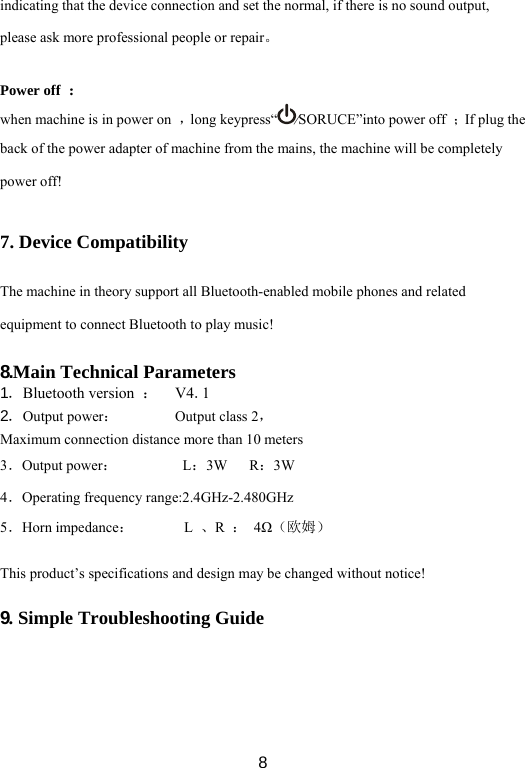  8indicating that the device connection and set the normal, if there is no sound output, please ask more professional people or repair。  Power off  ： when machine is in power on  ，long keypress“ ⁄SORUCE”into power off  ；If plug the back of the power adapter of machine from the mains, the machine will be completely power off!  7. Device Compatibility  The machine in theory support all Bluetooth-enabled mobile phones and related equipment to connect Bluetooth to play music!  8.Main Technical Parameters 1．Bluetooth version  ： V4.1 2．Output power：  Output class 2， Maximum connection distance more than 10 meters   3．Output power：         L：3W   R：3W    4．Operating frequency range:2.4GHz-2.480GHz 5．Horn impedance：       L 、R  ： 4Ω（欧姆）   This product’s specifications and design may be changed without notice!  9. Simple Troubleshooting Guide 