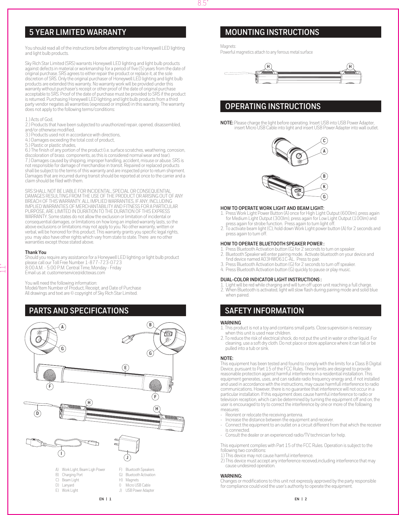 WARNING1. This product is not a toy and contains small parts. Close supervision is necessary when this unit is used near children.2. To reduce the risk of electrical shock, do not put the unit in water or other liquid. For cleaning, use a soft dry cloth. Do not place or store appliance where it can fall or be pulled into a tub or sink. NOTE:This equipment has been tested and found to comply with the limits for a Class B Digital Device, pursuant to Part 15 of the FCC Rules. These limits are designed to provide reasonable protection against harmful interference in a residential installation. This equipment generates, uses, and can radiate radio frequency energy and, if not installed and used in accordance with the instructions, may cause harmfull interference to radio communications. However, there is no guarantee that interference will not occur in a particular installation. If this equipment does cause harmful interference to radio or television reception, which can be determined by turning the equipment off and on, the user is encouraged to try to correct the interference by one or more of the following measures: -  Reorient or relocate the receiving antenna.-  Increase the distance between the equipment and receiver.-  Connect the equipment to an outlet on a circuit different from that which the receiver is connected.-  Consult the dealer or an experienced radio/TV technician for help.This equipment complies with Part 15 of the FCC Rules. Operation is subject to the following two conditions:1) This device may not cause harmful interference.2) This device must accept any interference received,including interference that may cause undesired operation.WARNING:Changes or modiﬁcations to this unit not expressly approved by the party responsible for compliance could void the user’s authority to operate the equipment. HOW TO OPERATE WORK LIGHT AND BEAM LIGHT:1.  Press Work Light Power Button (A) once for High Light Output (600lm), press again for Medium Light Output (300lm), press again for Low Light Output (100lm) and press again for strobe function.  Press again to turn light off.2.  To activate beam light (C), hold down Work Light power button (A) for 2 seconds and press again to turn off. HOW TO OPERATE BLUETOOTH SPEAKER POWER :1.  Press Bluetooth Activation button (G) for 2 seconds to turn on speaker.2.  Bluetooth Speaker will enter pairing mode.  Activate bluetooth on your device and ﬁnd device named A03HW061C-AL.  Press to pair. 3.  Press Bluetooth Activation button (G) for 2 seconds to turn off speaker. 4.  Press Bluetooth Activation button (G) quickly to pause or play music.DUAL-COLOR INDICATOR LIGHT INSTRUCTIONS :1.  Light will be red while charging and will turn off upon unit reaching a full charge.2.  When Bluetooth is activated, light will slow ﬂash during pairing mode and solid blue when paired.5 YEAR LIMITED WARRANTY PARTS AND SPECIFICATIONSMOUNTING INSTRUCTIONSOPERATING INSTRUCTIONSNOTE: Please charge the light before operating. Insert USB into USB Power Adapter, insert Micro USB Cable into light and insert USB Power Adapter into wall outlet. SAFETY INFORMATION8.5&quot;11&quot;You should read all of the instructions before attempting to use Honeywell LED lighting and light bulb products.Sky Rich Star Limited (SRS) warrants Honeywell LED lighting and light bulb products against defects in material or workmanship for a period of ﬁve (5) years from the date of original purchase. SRS agrees to either repair the product or replace it, at the sole discretion of SRS. Only the original purchaser of Honeywell LED lighting and light bulb products are extended this warranty. No warranty work will be provided under this warranty without purchaser&apos;s receipt or other proof of the date of original purchase acceptable to SRS. Proof of the date of purchase must be provided to SRS if the product is returned. Purchasing Honeywell LED lighting and light bulb products from a third party vendor negates all warranties (expressed or implied) in this warranty. The warranty does not apply to the following terms/conditions:1.) Acts of God,2.) Products that have been subjected to unauthorized repair, opened, disassembled, and/or otherwise modiﬁed,3.) Products used not in accordance with directions,4.) Damages exceeding the total cost of product,5.) Plastic or plastic shades,6.) The ﬁnish of any portion of the product (i.e. surface scratches, weathering, corrosion, discoloration of brass  components, as this is considered normal wear and tear). 7.) Damages caused by shipping, improper handling, accident, misuse or abuse. SRS is not responsible for damage of merchandise in transit. Repaired or replaced products shall be subject to the terms of this warranty and are inspected prior to return shipment. Damages that are incurred during transit should be reported at once to the carrier and a claim should be ﬁled with them. SRS SHALL NOT BE LIABLE FOR INCIDENTAL, SPECIAL OR CONSEQUENTIAL DAMAGES RESULTING FROM THE USE OF THE PRODUCT OR ARISING OUT OF ANY BREACH OF THIS WARRANTY. ALL IMPLIED WARRANTIES, IF ANY, INCLUDING IMPLIED WARRANTIES OF MERCHANTABILITY AND FITNESS FOR A PARTICULAR PURPOSE, ARE LIMITED IN DURATION TO THE DURATION OF THIS EXPRESS WARRANTY. Some states do not allow the exclusion or limitation of incidental or consequential damages, or limitations on how long an implied warranty lasts, so the above exclusions or limitations may not apply to you. No other warranty, written or verbal, will be honored for this product. This warranty grants you speciﬁc legal rights, you  may also have other rights which vary from state to state. There  are no other warranties except those stated above.Thank YouShould you require any assistance for a Honeywell LED lighting or light bulb product please call our Toll Free Number 1-877-723-07238:00 A.M. - 5:00 P.M. Central Time, Monday - FridayEmail us at: customerservice@idctexas.comYou will need the following information:Model/Item Number of Product, Receipt, and Date of Purchase  All drawings and text are © copyright of Sky Rich Star Limited.Magnets:Powerful magnetics attach to any ferrous metal surfaceJIA)  Work Light, Beam Ligh PowerB)  Charging PortC)  Beam LightD)  LanyardE)  Work LightF)  Bluetooth SpeakersG)  Bluetooth ActivationH) MagnetsI)  Micro USB CableJ)  USB Power AdapterEN   |   1 EN   |   2HHDAGGBFFEH HACKGB