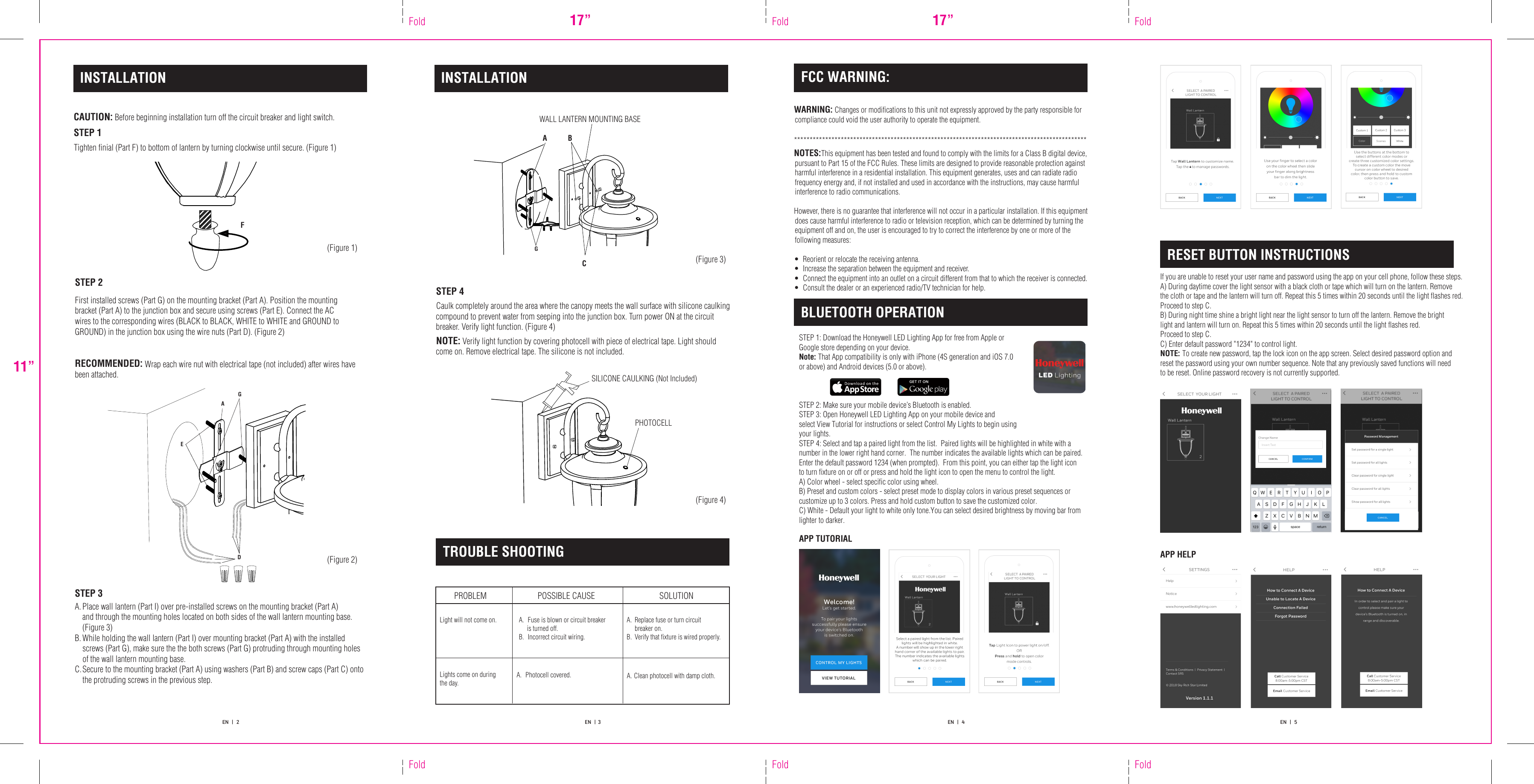 11”FoldFoldFold17” FoldFold17” FoldEN   |   2 EN   |  3 EN   |   4  EN   |   5  APP HELPIf you are unable to reset your user name and password using the app on your cell phone, follow these steps.A) During daytime cover the light sensor with a black cloth or tape which will turn on the lantern. Remove the cloth or tape and the lantern will turn off. Repeat this 5 times within 20 seconds until the light flashes red. Proceed to step C.B) During night time shine a bright light near the light sensor to turn off the lantern. Remove the bright light and lantern will turn on. Repeat this 5 times within 20 seconds until the light flashes red. Proceed to step C. C) Enter default password &quot;1234&quot; to control light.NOTE: To create new password, tap the lock icon on the app screen. Select desired password option and reset the password using your own number sequence. Note that any previously saved functions will need to be reset. Online password recovery is not currently supported.RESET BUTTON INSTRUCTIONSINSTALLATIONCAUTION: Before beginning installation turn off the circuit breaker and light switch. STEP 1Tighten finial (Part F) to bottom of lantern by turning clockwise until secure. (Figure 1) STEP 3A. Place wall lantern (Part I) over pre-installed screws on the mounting bracket (Part A) and through the mounting holes located on both sides of the wall lantern mounting base. (Figure 3) B. While holding the wall lantern (Part I) over mounting bracket (Part A) with the installed     screws (Part G), make sure the the both screws (Part G) protruding through mounting holes     of the wall lantern mounting base.C. Secure to the mounting bracket (Part A) using washers (Part B) and screw caps (Part C) onto     the protruding screws in the previous step.   AEDSTEP 2RECOMMENDED: Wrap each wire nut with electrical tape (not included) after wires have been attached.First installed screws (Part G) on the mounting bracket (Part A). Position the mounting bracket (Part A) to the junction box and secure using screws (Part E). Connect the AC wires to the corresponding wires (BLACK to BLACK, WHITE to WHITE and GROUND to GROUND) in the junction box using the wire nuts (Part D). (Figure 2)WARNING: Changes or modifications to this unit not expressly approved by the party responsible for compliance could void the user authority to operate the equipment. **********************************************************************************************NOTES:This equipment has been tested and found to comply with the limits for a Class B digital device, pursuant to Part 15 of the FCC Rules. These limits are designed to provide reasonable protection against harmful interference in a residential installation. This equipment generates, uses and can radiate radio frequency energy and, if not installed and used in accordance with the instructions, may cause harmful interference to radio communications. However, there is no guarantee that interference will not occur in a particular installation. If this equipment does cause harmful interference to radio or television reception, which can be determined by turning the equipment off and on, the user is encouraged to try to correct the interference by one or more of the following measures:•  Reorient or relocate the receiving antenna.•  Increase the separation between the equipment and receiver.•  Connect the equipment into an outlet on a circuit different from that to which the receiver is connected.•  Consult the dealer or an experienced radio/TV technician for help. FCC WARNING:  TROUBLE SHOOTINGPROBLEMLight will not come on. A.  Fuse is blown or circuit breaker is turned off.B.  Incorrect circuit wiring.A.  Replace fuse or turn circuit breaker on.B. Verify that fixture is wired properly.POSSIBLE CAUSE SOLUTIONLights come on during the day.A.  Photocell covered. A. Clean photocell with damp cloth.PHOTOCELLINSTALLATIONSTEP 4Caulk completely around the area where the canopy meets the wall surface with silicone caulking compound to prevent water from seeping into the junction box. Turn power ON at the circuit breaker. Verify light function. (Figure 4)NOTE: Verify light function by covering photocell with piece of electrical tape. Light should come on. Remove electrical tape. The silicone is not included.WALL LANTERN MOUNTING BASEGGBAC SILICONE CAULKING (Not Included) BLUETOOTH OPERATIONSTEP 1: Download the Honeywell LED Lighting App for free from Apple or Google store depending on your device.Note: That App compatibility is only with iPhone (4S generation and iOS 7.0 or above) and Android devices (5.0 or above). STEP 2: Make sure your mobile device’s Bluetooth is enabled.STEP 3: Open Honeywell LED Lighting App on your mobile device and select View Tutorial for instructions or select Control My Lights to begin using your lights.STEP 4: Select and tap a paired light from the list.  Paired lights will be highlighted in white with a number in the lower right hand corner.  The number indicates the available lights which can be paired.  Enter the default password 1234 (when prompted).  From this point, you can either tap the light icon to turn fixture on or off or press and hold the light icon to open the menu to control the light.A) Color wheel - select specific color using wheel.B) Preset and custom colors - select preset mode to display colors in various preset sequences or customize up to 3 colors. Press and hold custom button to save the customized color.C) White - Default your light to white only tone.You can select desired brightness by moving bar from lighter to darker.APP TUTORIALF(Figure 1)(Figure 2)(Figure 3)(Figure 4)