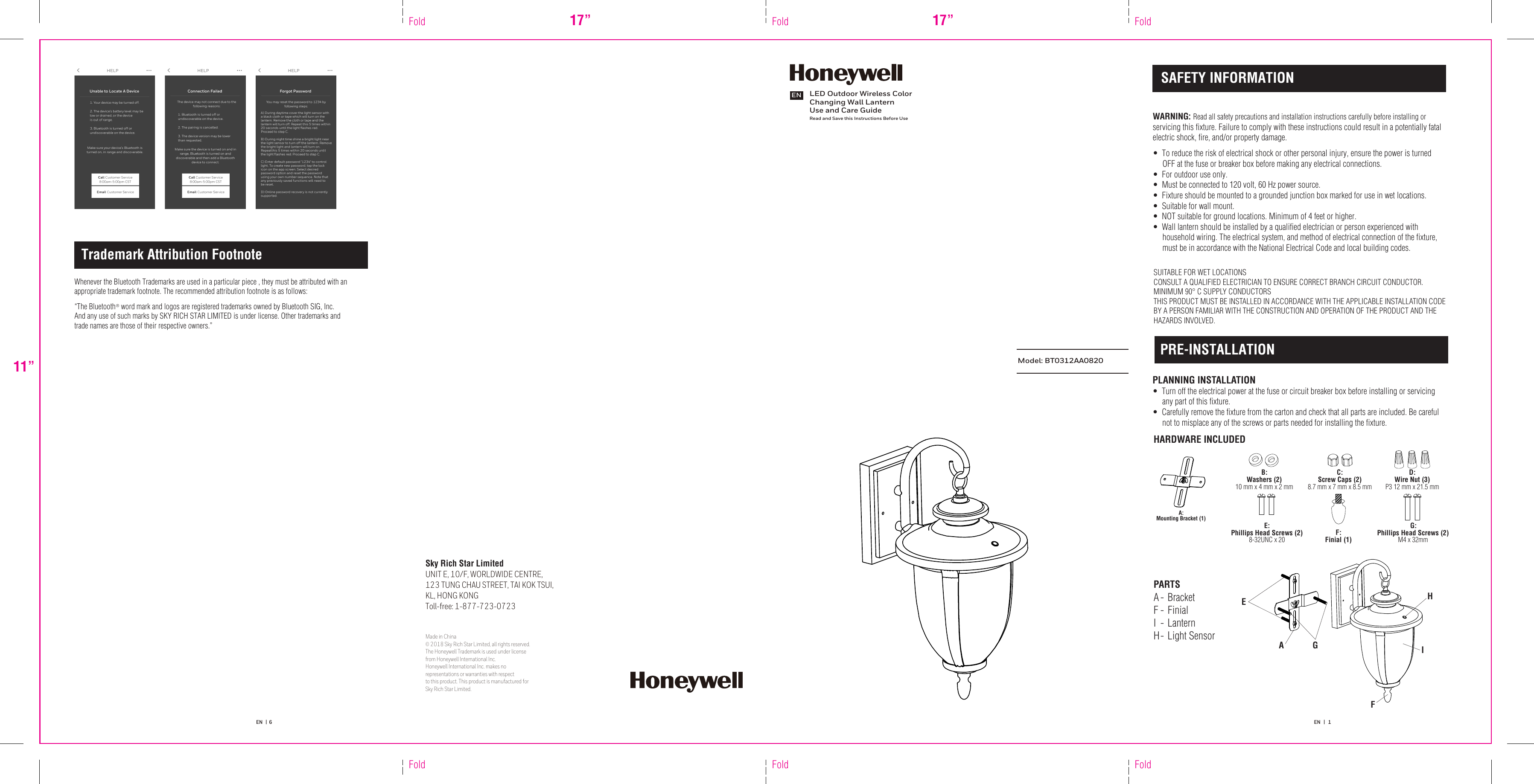 Sky Rich Star LimitedUNIT E, 10/F, WORLDWIDE CENTRE, 123 TUNG CHAU STREET, TAI KOK TSUI, KL, HONG KONGToll-free: 1-877-723-0723Made in China© 2018 Sky Rich Star Limited, all rights reserved. The Honeywell Trademark is used under license from Honeywell International Inc. Honeywell International Inc. makes no representations or warranties with respect to this product. This product is manufactured forSky Rich Star Limited.  LED Outdoor Wireless Color Changing Wall LanternUse and Care GuideRead and Save this Instructions Before UseENModel: BT0312AA082011”FoldFoldFold17” FoldFold17” FoldEN   |  6 EN   |   1 A:Mounting Bracket (1)C:Screw Caps (2)8.7 mm x 7 mm x 8.5 mmB:Washers (2)10 mm x 4 mm x 2 mmF:Finial (1)D:Wire Nut (3)P3 12 mm x 21.5 mmE:Phillips Head Screws (2)8-32UNC x 20G:Phillips Head Screws (2)M4 x 32mmSAFETY INFORMATIONPRE-INSTALLATIONWARNING: Read all safety precautions and installation instructions carefully before installing or servicing this fixture. Failure to comply with these instructions could result in a potentially fatal electric shock, fire, and/or property damage.   •  To reduce the risk of electrical shock or other personal injury, ensure the power is turned      OFF at the fuse or breaker box before making any electrical connections.  •  For outdoor use only.•  Must be connected to 120 volt, 60 Hz power source. •  Fixture should be mounted to a grounded junction box marked for use in wet locations.•  Suitable for wall mount.•  NOT suitable for ground locations. Minimum of 4 feet or higher.•  Wall lantern should be installed by a qualified electrician or person experienced with      household wiring. The electrical system, and method of electrical connection of the fixture,      must be in accordance with the National Electrical Code and local building codes.  SUITABLE FOR WET LOCATIONS CONSULT A QUALIFIED ELECTRICIAN TO ENSURE CORRECT BRANCH CIRCUIT CONDUCTOR. MINIMUM 90° C SUPPLY CONDUCTORS THIS PRODUCT MUST BE INSTALLED IN ACCORDANCE WITH THE APPLICABLE INSTALLATION CODE BY A PERSON FAMILIAR WITH THE CONSTRUCTION AND OPERATION OF THE PRODUCT AND THE HAZARDS INVOLVED. PLANNING INSTALLATION•  Turn off the electrical power at the fuse or circuit breaker box before installing or servicing      any part of this fixture.  •  Carefully remove the fixture from the carton and check that all parts are included. Be careful      not to misplace any of the screws or parts needed for installing the fixture. HARDWARE INCLUDEDPARTSI  - Lantern A GEHIFH - Light Sensor A -  Bracket F  - Finial Trademark Attribution FootnoteWhenever the Bluetooth Trademarks are used in a particular piece , they must be attributed with an appropriate trademark footnote. The recommended attribution footnote is as follows:“The Bluetooth   word mark and logos are registered trademarks owned by Bluetooth SIG, Inc. And any use of such marks by SKY RICH STAR LIMITED is under license. Other trademarks and trade names are those of their respective owners.”®