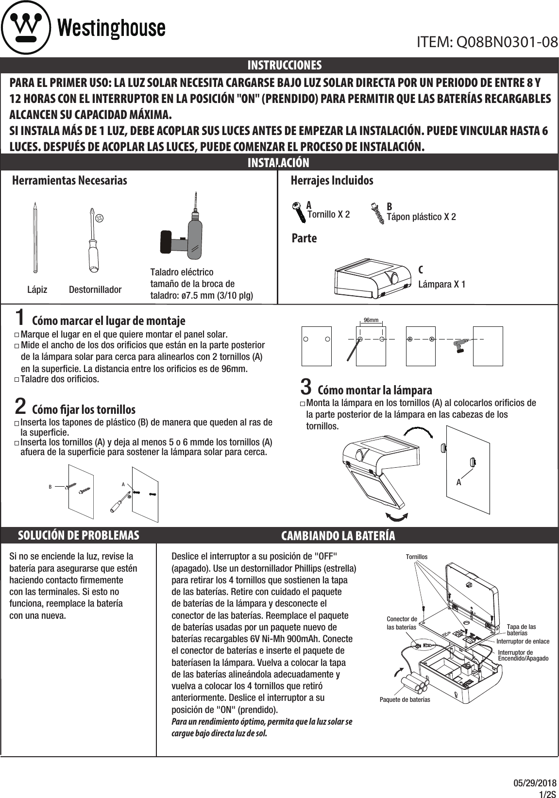 05/29/2018            1/2SSi no se enciende la luz, revise la batería para asegurarse que estén haciendo contacto ﬁrmemente con las terminales. Si esto no funciona, reemplace la batería con una nueva.Herramientas NecesariasLápizPARA EL PRIMER USO: LA LUZ SOLAR NECESITA CARGARSE BAJO LUZ SOLAR DIRECTA POR UN PERIODO DE ENTRE 8 Y 12 HORAS CON EL INTERRUPTOR EN LA POSICIÓN &quot;ON&quot; (PRENDIDO) PARA PERMITIR QUE LAS BATERÍAS RECARGABLES ALCANCEN SU CAPACIDAD MÁXIMA. SI INSTALA MÁS DE 1 LUZ, DEBE ACOPLAR SUS LUCES ANTES DE EMPEZAR LA INSTALACIÓN. PUEDE VINCULAR HASTA 6 LUCES. DESPUÉS DE ACOPLAR LAS LUCES, PUEDE COMENZAR EL PROCESO DE INSTALACIÓN. INSTALACIÓNINSTRUCCIONESDestornilladorTaladro eléctricotamaño de la broca detaladro: ø7.5 mm (3/10 plg)SOLUCIÓN DE PROBLEMAS CAMBIANDO LA BATERÍA Herrajes IncluidosTápon plástico X 2 Tornillo X 2ParteABITEM: Q08BN0301-08Lámpara X 1CMarque el lugar en el que quiere montar el panel solar.Taladre dos oriﬁcios.1 Cómo marcar el lugar de montajeMide el ancho de los dos oriﬁcios que están en la parte posteriorde la lámpara solar para cerca para alinearlos con 2 tornillos (A) en la superﬁcie. La distancia entre los oriﬁcios es de 96mm.  3 Cómo montar la lámparaMonta la lámpara en los tornillos (A) al colocarlos oriﬁcios de la parte posterior de la lámpara en las cabezas de los tornillos.xx96mm2 Cómo jar los tornillosInserta los tornillos (A) y deja al menos 5 o 6 mmde los tornillos (A) afuera de la superﬁcie para sostener la lámpara solar para cerca.  Inserta los tapones de plástico (B) de manera que queden al ras de la superﬁcie.BADeslice el interruptor a su posición de &quot;OFF&quot; (apagado). Use un destornillador Phillips (estrella) para retirar los 4 tornillos que sostienen la tapa de las baterías. Retire con cuidado el paquete de baterías de la lámpara y desconecte el conector de las baterías. Reemplace el paquete de baterías usadas por un paquete nuevo de baterías recargables 6V Ni-Mh 900mAh. Conecte el conector de baterías e inserte el paquete de bateríasen la lámpara. Vuelva a colocar la tapa de las baterías alineándola adecuadamente y vuelva a colocar los 4 tornillos que retiró anteriormente. Deslice el interruptor a su posición de &quot;ON&quot; (prendido).  Para un rendimiento óptimo, permita que la luz solar se cargue bajo directa luz de sol.ATornillosTapa de las bateríasPaquete de bateríasConector de las bateríasInterruptor de Encendido/ApagadoInterruptor de enlace