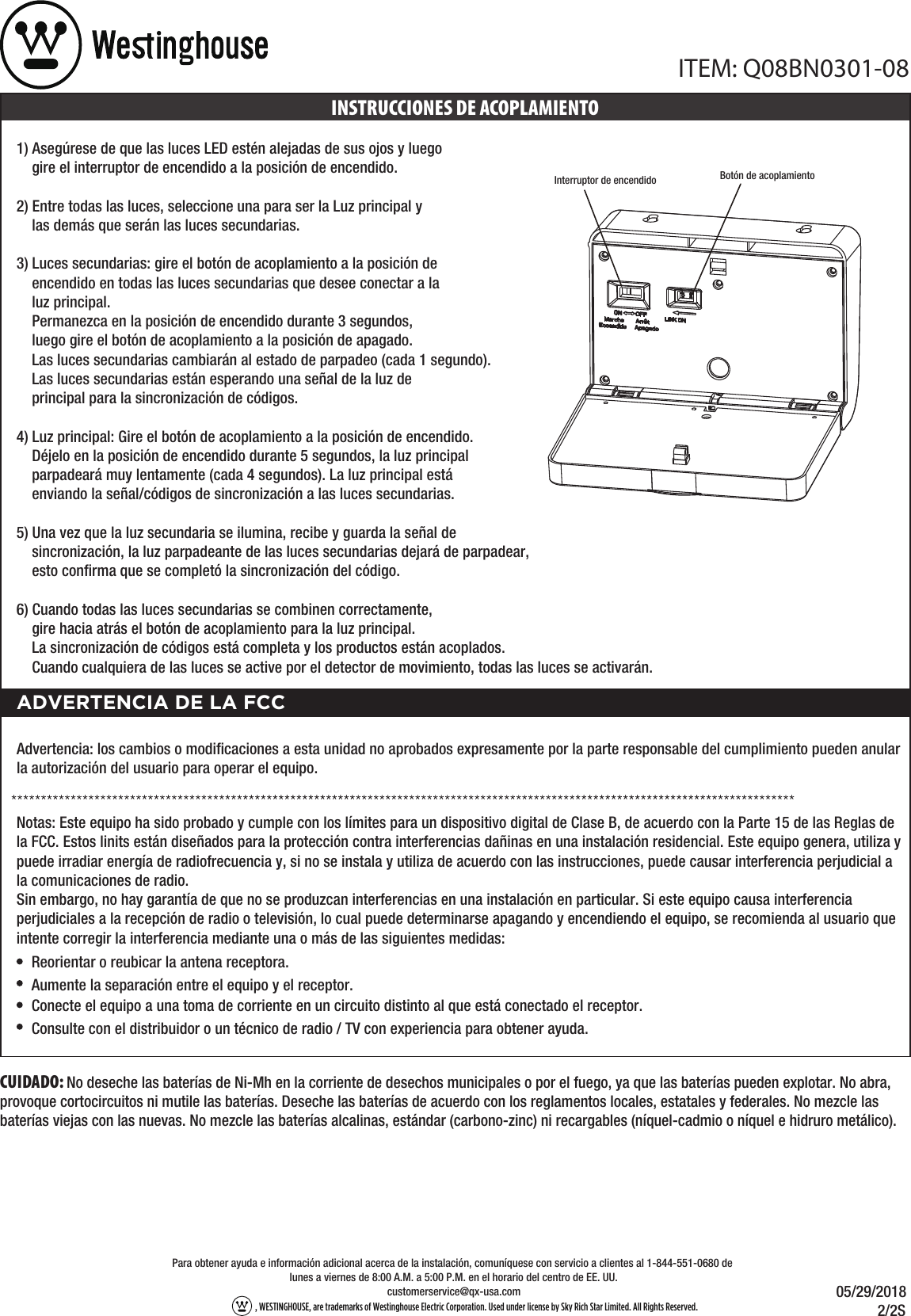 CUIDADO: No deseche las baterías de Ni-Mh en la corriente de desechos municipales o por el fuego, ya que las baterías pueden explotar. No abra, provoque cortocircuitos ni mutile las baterías. Deseche las baterías de acuerdo con los reglamentos locales, estatales y federales. No mezcle las baterías viejas con las nuevas. No mezcle las baterías alcalinas, estándar (carbono-zinc) ni recargables (níquel-cadmio o níquel e hidruro metálico).ITEM: Q08BN0301-0805/29/2018            2/2S, WESTINGHOUSE, are trademarks of Westinghouse Electric Corporation. Used under license by Sky Rich Star Limited. All Rights Reserved. customerservice@qx-usa.comPara obtener ayuda e información adicional acerca de la instalación, comuníquese con servicio a clientes al 1-844-551-0680 de lunes a viernes de 8:00 A.M. a 5:00 P.M. en el horario del centro de EE. UU.1) Asegúrese de que las luces LED estén alejadas de sus ojos y luego     gire el interruptor de encendido a la posición de encendido. 2) Entre todas las luces, seleccione una para ser la Luz principal y     las demás que serán las luces secundarias.  3) Luces secundarias: gire el botón de acoplamiento a la posición de     encendido en todas las luces secundarias que desee conectar a la     luz principal.     Permanezca en la posición de encendido durante 3 segundos,     luego gire el botón de acoplamiento a la posición de apagado.     Las luces secundarias cambiarán al estado de parpadeo (cada 1 segundo).     Las luces secundarias están esperando una señal de la luz de     principal para la sincronización de códigos.4) Luz principal: Gire el botón de acoplamiento a la posición de encendido.     Déjelo en la posición de encendido durante 5 segundos, la luz principal     parpadeará muy lentamente (cada 4 segundos). La luz principal está     enviando la señal/códigos de sincronización a las luces secundarias. 5) Una vez que la luz secundaria se ilumina, recibe y guarda la señal de     sincronización, la luz parpadeante de las luces secundarias dejará de parpadear,     esto conﬁrma que se completó la sincronización del código.6) Cuando todas las luces secundarias se combinen correctamente,     gire hacia atrás el botón de acoplamiento para la luz principal.     La sincronización de códigos está completa y los productos están acoplados.     Cuando cualquiera de las luces se active por el detector de movimiento, todas las luces se activarán. Botón de acoplamientoInterruptor de encendidoINSTRUCCIONES DE ACOPLAMIENTOADVERTENCIA DE LA FCCReorientar o reubicar la antena receptora.Aumente la separación entre el equipo y el receptor.Conecte el equipo a una toma de corriente en un circuito distinto al que está conectado el receptor.Consulte con el distribuidor o un técnico de radio / TV con experiencia para obtener ayuda.Advertencia: los cambios o modiﬁcaciones a esta unidad no aprobados expresamente por la parte responsable del cumplimiento pueden anular la autorización del usuario para operar el equipo.Notas: Este equipo ha sido probado y cumple con los límites para un dispositivo digital de Clase B, de acuerdo con la Parte 15 de las Reglas de la FCC. Estos linits están diseñados para la protección contra interferencias dañinas en una instalación residencial. Este equipo genera, utiliza y puede irradiar energía de radiofrecuencia y, si no se instala y utiliza de acuerdo con las instrucciones, puede causar interferencia perjudicial a la comunicaciones de radio.Sin embargo, no hay garantía de que no se produzcan interferencias en una instalación en particular. Si este equipo causa interferencia perjudiciales a la recepción de radio o televisión, lo cual puede determinarse apagando y encendiendo el equipo, se recomienda al usuario que intente corregir la interferencia mediante una o más de las siguientes medidas: