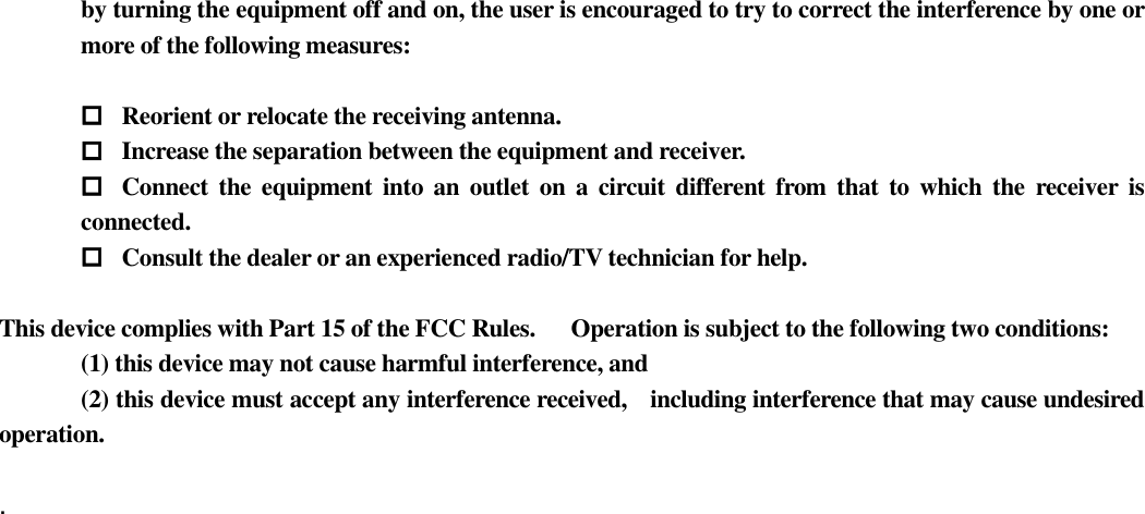 by turning the equipment off and on, the user is encouraged to try to correct the interference by one or more of the following measures:   Reorient or relocate the receiving antenna.  Increase the separation between the equipment and receiver.  Connect the  equipment into  an outlet  on  a circuit different from that  to which the receiver  is connected.  Consult the dealer or an experienced radio/TV technician for help.  This device complies with Part 15 of the FCC Rules.      Operation is subject to the following two conditions:         (1) this device may not cause harmful interference, and       (2) this device must accept any interference received,    including interference that may cause undesired operation.  .   