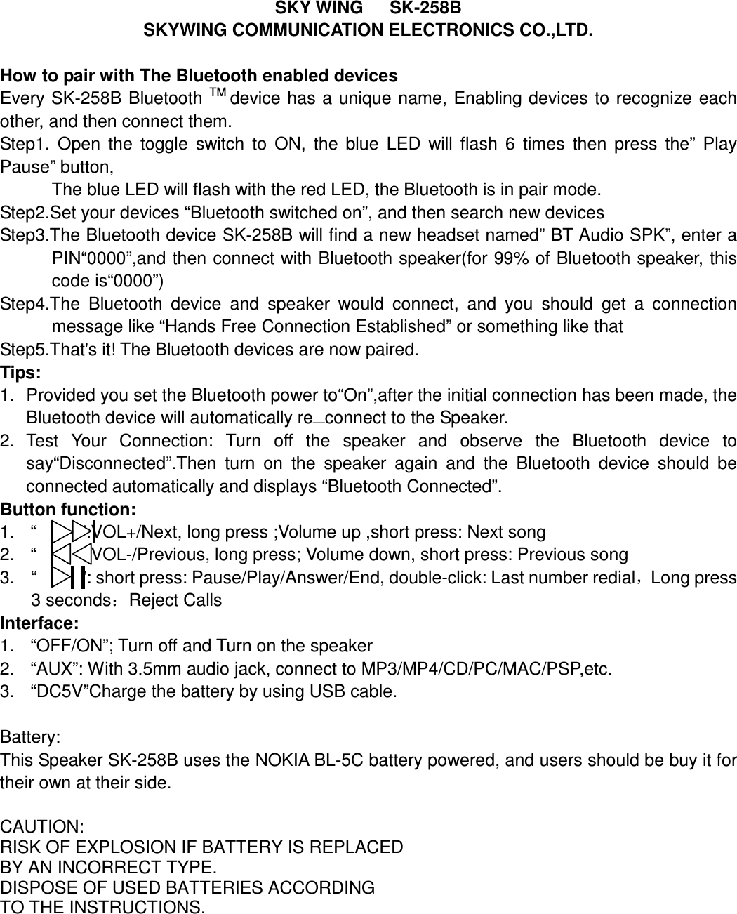 SKY WING      SK-258B SKYWING COMMUNICATION ELECTRONICS CO.,LTD.  How to pair with The Bluetooth enabled devices Every SK-258B  Bluetooth TM device has  a unique name, Enabling devices to recognize each other, and then connect them. Step1.  Open  the  toggle  switch  to  ON,  the  blue  LED  will  flash  6  times  then  press  the”  Play Pause” button, The blue LED will flash with the red LED, the Bluetooth is in pair mode. Step2.Set your devices “Bluetooth switched on”, and then search new devices Step3.The Bluetooth device SK-258B will find a new headset named” BT Audio SPK”, enter a PIN“0000”,and then connect with Bluetooth speaker(for 99% of Bluetooth speaker, this code is“0000”) Step4.The  Bluetooth  device  and  speaker  would  connect,  and  you  should  get  a  connection message like “Hands Free Connection Established” or something like that Step5.That&apos;s it! The Bluetooth devices are now paired. Tips: 1.  Provided you set the Bluetooth power to“On”,after the initial connection has been made, the Bluetooth device will automatically re—connect to the Speaker. 2.  Test  Your  Connection:  Turn  off  the  speaker  and  observe  the  Bluetooth  device  to say“Disconnected”.Then  turn  on  the  speaker  again  and  the  Bluetooth  device  should  be connected automatically and displays “Bluetooth Connected”. Button function: 1.  “          ”:VOL+/Next, long press ;Volume up ,short press: Next song 2.  “          ”:VOL-/Previous, long press; Volume down, short press: Previous song 3.  “          ”: short press: Pause/Play/Answer/End, double-click: Last number redial，Long press 3 seconds：Reject Calls Interface: 1.  “OFF/ON”; Turn off and Turn on the speaker 2.  “AUX”: With 3.5mm audio jack, connect to MP3/MP4/CD/PC/MAC/PSP,etc. 3.  “DC5V”Charge the battery by using USB cable.  Battery: This Speaker SK-258B uses the NOKIA BL-5C battery powered, and users should be buy it for their own at their side.      CAUTION: RISK OF EXPLOSION IF BATTERY IS REPLACED BY AN INCORRECT TYPE. DISPOSE OF USED BATTERIES ACCORDING TO THE INSTRUCTIONS.     