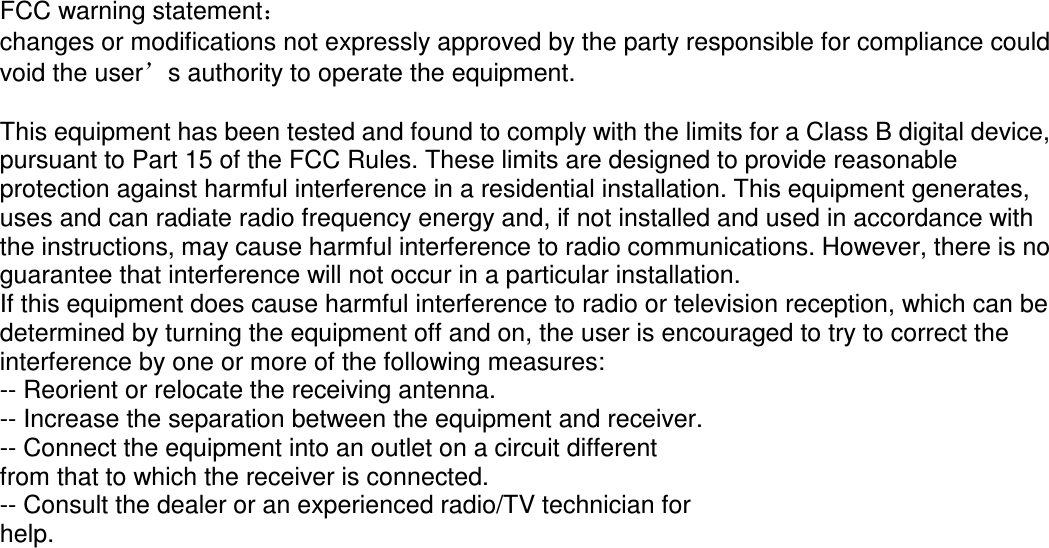 FCC warning statement： changes or modifications not expressly approved by the party responsible for compliance could void the user’s authority to operate the equipment.  This equipment has been tested and found to comply with the limits for a Class B digital device, pursuant to Part 15 of the FCC Rules. These limits are designed to provide reasonable protection against harmful interference in a residential installation. This equipment generates, uses and can radiate radio frequency energy and, if not installed and used in accordance with the instructions, may cause harmful interference to radio communications. However, there is no guarantee that interference will not occur in a particular installation. If this equipment does cause harmful interference to radio or television reception, which can be determined by turning the equipment off and on, the user is encouraged to try to correct the interference by one or more of the following measures: -- Reorient or relocate the receiving antenna. -- Increase the separation between the equipment and receiver. -- Connect the equipment into an outlet on a circuit different from that to which the receiver is connected. -- Consult the dealer or an experienced radio/TV technician for help.   