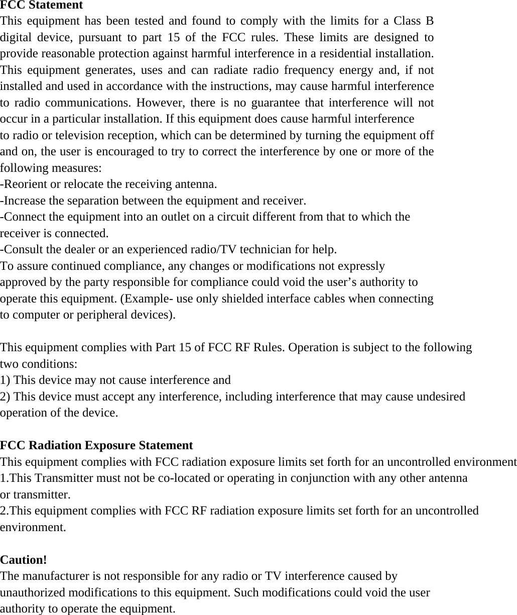 FCC Statement This equipment has been tested and found to comply with the limits for a Class B digital device, pursuant to part 15 of the FCC rules. These limits are designed to provide reasonable protection against harmful interference in a residential installation. This equipment generates, uses and can radiate radio frequency energy and, if not installed and used in accordance with the instructions, may cause harmful interference to radio communications. However, there is no guarantee that interference will not occur in a particular installation. If this equipment does cause harmful interference   to radio or television reception, which can be determined by turning the equipment off and on, the user is encouraged to try to correct the interference by one or more of the following measures: -Reorient or relocate the receiving antenna. -Increase the separation between the equipment and receiver. -Connect the equipment into an outlet on a circuit different from that to which the receiver is connected. -Consult the dealer or an experienced radio/TV technician for help. To assure continued compliance, any changes or modifications not expressly approved by the party responsible for compliance could void the user’s authority to operate this equipment. (Example- use only shielded interface cables when connecting to computer or peripheral devices).  This equipment complies with Part 15 of FCC RF Rules. Operation is subject to the following two conditions: 1) This device may not cause interference and 2) This device must accept any interference, including interference that may cause undesired operation of the device.   FCC Radiation Exposure Statement This equipment complies with FCC radiation exposure limits set forth for an uncontrolled environment 1.This Transmitter must not be co-located or operating in conjunction with any other antenna or transmitter.2.This equipment complies with FCC RF radiation exposure limits set forth for an uncontrolled environment.  Caution!  The manufacturer is not responsible for any radio or TV interference caused by unauthorized modifications to this equipment. Such modifications could void the user authority to operate the equipment. 