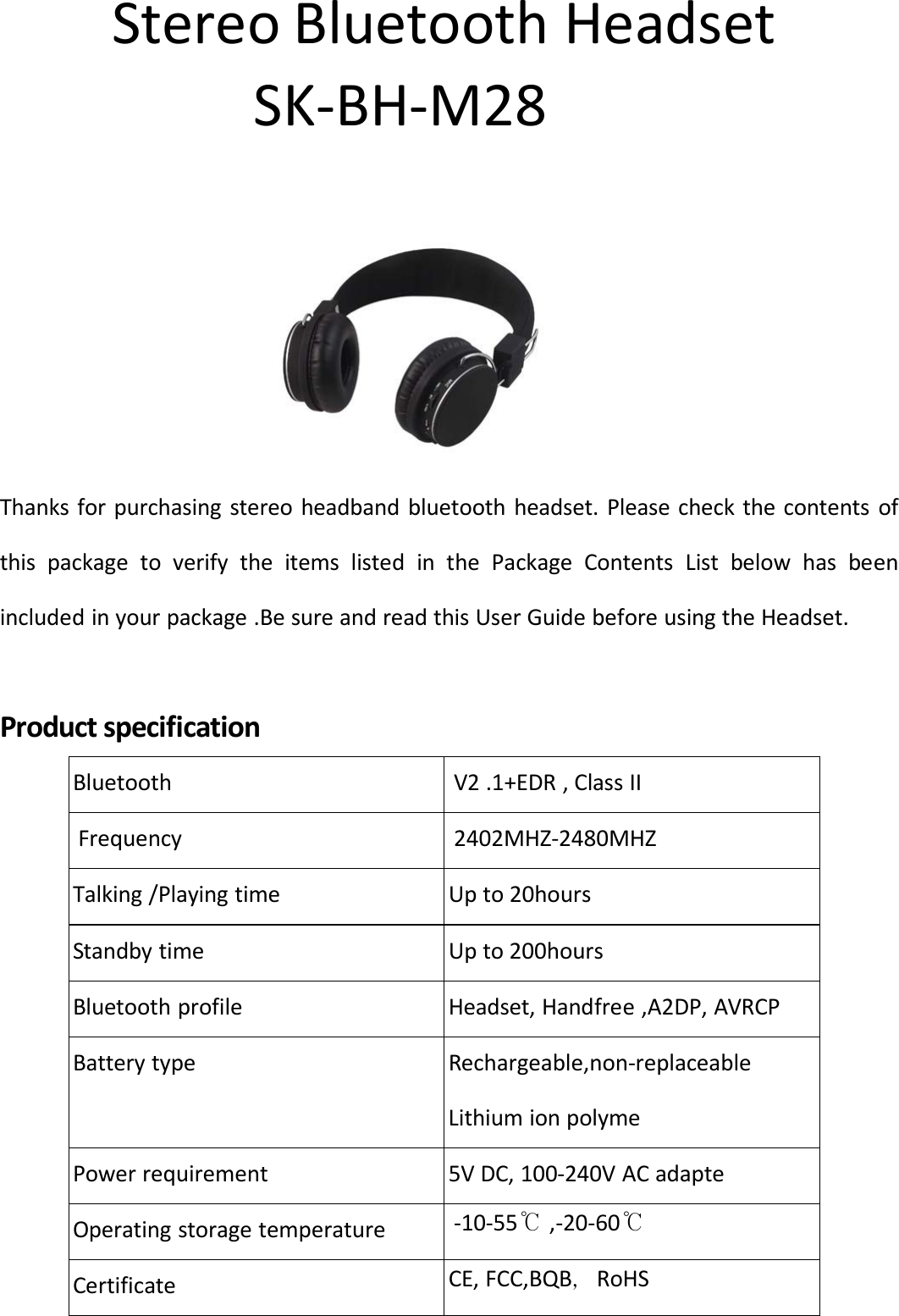 StereoBluetoothHeadsetSK‐BH‐M28  Thanksforpurchasingstereoheadbandbluetoothheadset.PleasecheckthecontentsofthispackagetoverifytheitemslistedinthePackageContentsListbelowhasbeenincludedinyourpackage.BesureandreadthisUserGuidebeforeusingtheHeadset.Productspecification Bluetooth  V2.1+EDR,ClassII  Frequency  2402MHZ‐2480MHZ  Talking/Playingtime  Upto20hours  Standbytime  Upto200hours  Bluetoothprofile  Headset,Handfree,A2DP,AVRCP  Batterytype  Rechargeable,non‐replaceable Lithiumionpolyme  Powerrequirement  5VDC,100‐240VACadapte  Operatingstoragetemperature ‐10‐55℃ ,‐20‐60℃  Certificate CE,FCC,BQB，RoHS 