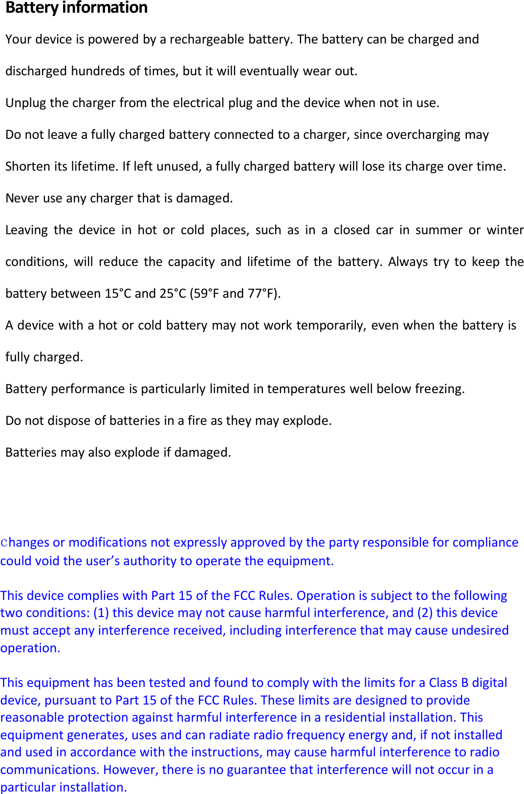BatteryinformationYourdeviceispoweredbyarechargeablebattery.Thebatterycanbechargedanddischargedhundredsoftimes,butitwilleventuallywearout.Unplugthechargerfromtheelectricalplugandthedevicewhennotinuse.Donotleaveafullychargedbatteryconnectedtoacharger,sinceoverchargingmayShortenitslifetime.Ifleftunused,afullychargedbatterywillloseitschargeovertime.Neveruseanychargerthatisdamaged.Leavingthedeviceinhotorcoldplaces,suchasinaclosedcarinsummerorwinterconditions,willreducethecapacityandlifetimeofthebattery.Alwaystrytokeepthebatterybetween15°Cand25°C(59°Fand77°F).Adevicewithahotorcoldbatterymaynotworktemporarily,evenwhenthebatteryisfullycharged.Batteryperformanceisparticularlylimitedintemperatureswellbelowfreezing.Donotdisposeofbatteriesinafireastheymayexplode.Batteriesmayalsoexplodeifdamaged.changesormodificationsnotexpresslyapprovedbythepartyresponsibleforcompliancecouldvoidtheuser’sauthoritytooperatetheequipment.ThisdevicecomplieswithPart15oftheFCCRules.Operationissubjecttothefollowingtwoconditions:(1)thisdevicemaynotcauseharmfulinterference,and(2)thisdevicemustacceptanyinterferencereceived,includinginterferencethatmaycauseundesiredoperation.ThisequipmenthasbeentestedandfoundtocomplywiththelimitsforaClassBdigitaldevice,pursuanttoPart15oftheFCCRules.Theselimitsaredesignedtoprovidereasonableprotectionagainstharmfulinterferenceinaresidentialinstallation.Thisequipmentgenerates,usesandcanradiateradiofrequencyenergyand,ifnotinstalledandusedinaccordancewiththeinstructions,maycauseharmfulinterferencetoradiocommunications.However,thereisnoguaranteethatinterferencewillnotoccurinaparticularinstallation.