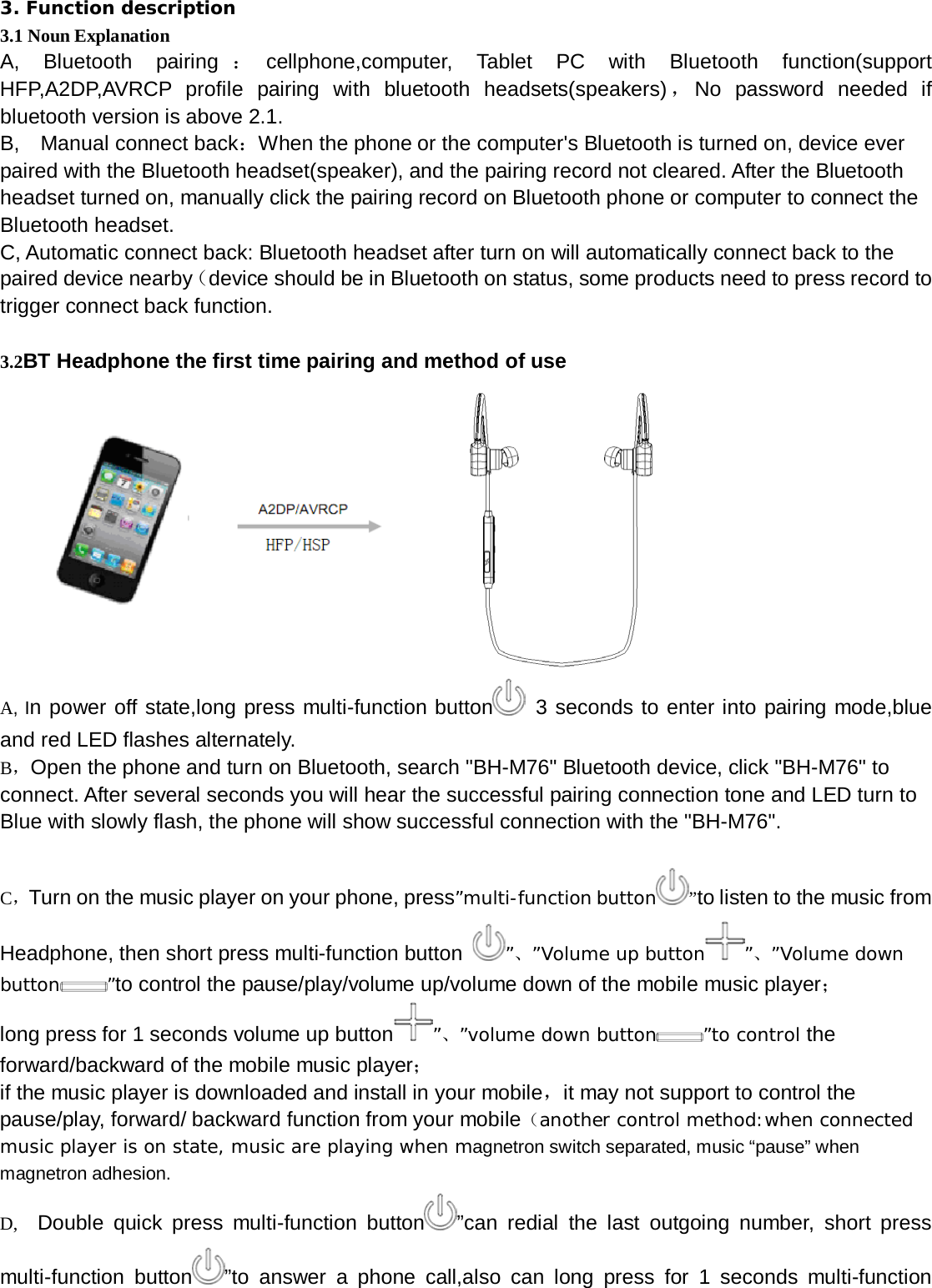   3. Function description 3.1 Noun Explanation A, Bluetooth pairing ：cellphone,computer, Tablet PC with Bluetooth function(support HFP,A2DP,AVRCP profile pairing with bluetooth headsets(speakers) ，No password needed if bluetooth version is above 2.1. B,    Manual connect back：When the phone or the computer&apos;s Bluetooth is turned on, device ever paired with the Bluetooth headset(speaker), and the pairing record not cleared. After the Bluetooth headset turned on, manually click the pairing record on Bluetooth phone or computer to connect the Bluetooth headset. C, Automatic connect back: Bluetooth headset after turn on will automatically connect back to the paired device nearby（device should be in Bluetooth on status, some products need to press record to trigger connect back function.  3.2BT Headphone the first time pairing and method of use            A, In power off state,long press multi-function button  3 seconds to enter into pairing mode,blue and red LED flashes alternately. B，Open the phone and turn on Bluetooth, search &quot;BH-M76&quot; Bluetooth device, click &quot;BH-M76&quot; to connect. After several seconds you will hear the successful pairing connection tone and LED turn to Blue with slowly flash, the phone will show successful connection with the &quot;BH-M76&quot;.  C，Turn on the music player on your phone, press”multi-function button ”to listen to the music from Headphone, then short press multi-function button  ”、”Volume up button ”、”Volume down button ”to control the pause/play/volume up/volume down of the mobile music player； long press for 1 seconds volume up button ”、”volume down button ”to control the forward/backward of the mobile music player； if the music player is downloaded and install in your mobile，it may not support to control the pause/play, forward/ backward function from your mobile（another control method:when connected music player is on state, music are playing when magnetron switch separated, music “pause” when magnetron adhesion. D,   Double quick press multi-function button ”can redial the last outgoing number, short press multi-function button ”to answer a phone call,also can long press for 1 seconds multi-function 