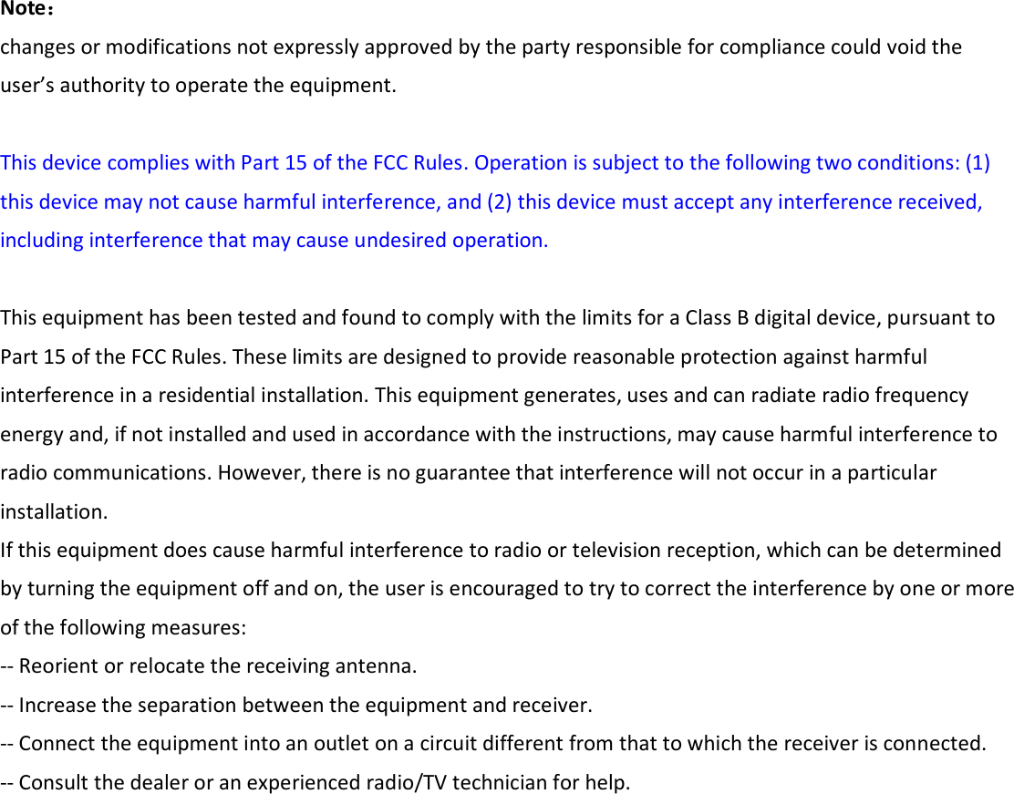   Note： changes or modifications not expressly approved by the party responsible for compliance could void the user’s authority to operate the equipment.   This device complies with Part 15 of the FCC Rules. Operation is subject to the following two conditions: (1) this device may not cause harmful interference, and (2) this device must accept any interference received, including interference that may cause undesired operation.   This equipment has been tested and found to comply with the limits for a Class B digital device, pursuant to Part 15 of the FCC Rules. These limits are designed to provide reasonable protection against harmful interference in a residential installation. This equipment generates, uses and can radiate radio frequency energy and, if not installed and used in accordance with the instructions, may cause harmful interference to radio communications. However, there is no guarantee that interference will not occur in a particular installation. If this equipment does cause harmful interference to radio or television reception, which can be determined by turning the equipment off and on, the user is encouraged to try to correct the interference by one or more of the following measures: -- Reorient or relocate the receiving antenna. -- Increase the separation between the equipment and receiver. -- Connect the equipment into an outlet on a circuit different from that to which the receiver is connected. -- Consult the dealer or an experienced radio/TV technician for help.                      