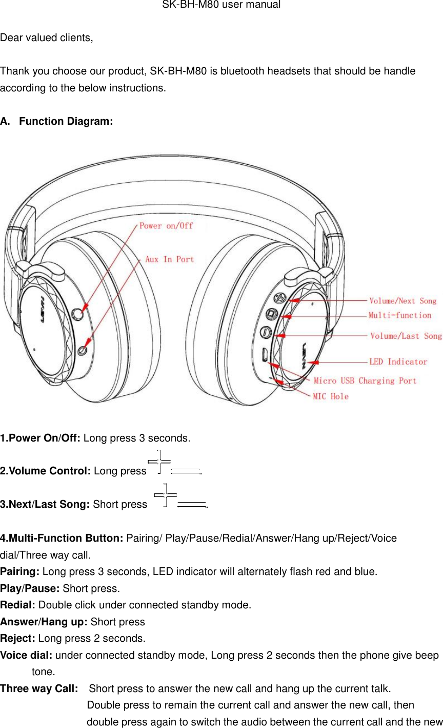 SK-BH-M80 user manual Dear valued clients, Thank you choose our product, SK-BH-M80 is bluetooth headsets that should be handle according to the below instructions. A.  Function Diagram: 1.Power On/Off: Long press 3 seconds.2.Volume Control: Long press . 3.Next/Last Song: Short press  . 4.Multi-Function Button: Pairing/ Play/Pause/Redial/Answer/Hang up/Reject/Voicedial/Three way call. Pairing: Long press 3 seconds, LED indicator will alternately flash red and blue. Play/Pause: Short press. Redial: Double click under connected standby mode. Answer/Hang up: Short press Reject: Long press 2 seconds. Voice dial: under connected standby mode, Long press 2 seconds then the phone give beep tone. Three way Call:    Short press to answer the new call and hang up the current talk. Double press to remain the current call and answer the new call, then double press again to switch the audio between the current call and the new 