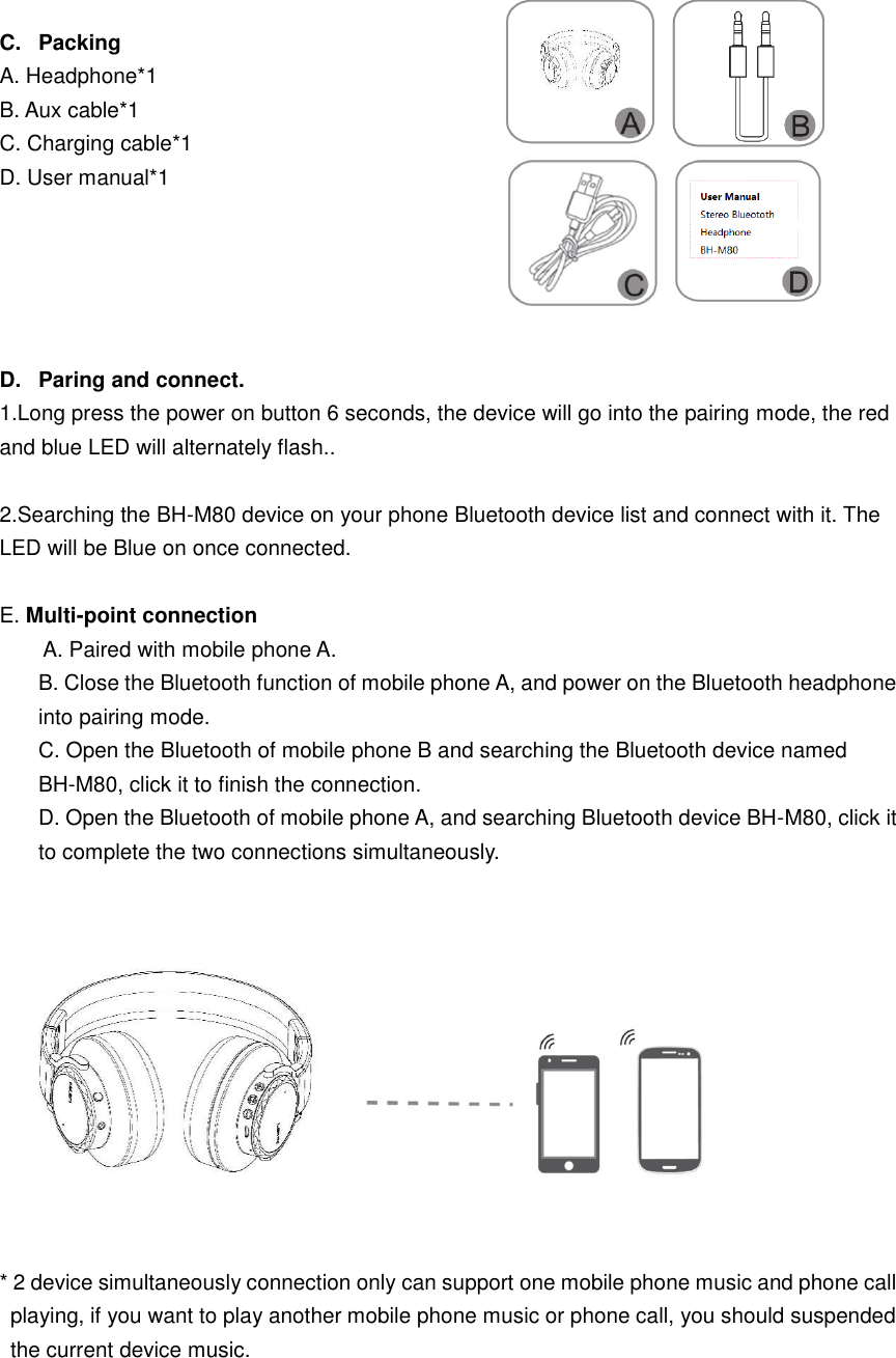 C.  Packing A. Headphone*1 B. Aux cable*1   C. Charging cable*1 D. User manual*1 D.  Paring and connect. 1.Long press the power on button 6 seconds, the device will go into the pairing mode, the redand blue LED will alternately flash.. 2.Searching the BH-M80 device on your phone Bluetooth device list and connect with it. TheLED will be Blue on once connected. E. Multi-point connection A. Paired with mobile phone A. B. Close the Bluetooth function of mobile phone A, and power on the Bluetooth headphone into pairing mode. C. Open the Bluetooth of mobile phone B and searching the Bluetooth device named BH-M80, click it to finish the connection. D. Open the Bluetooth of mobile phone A, and searching Bluetooth device BH-M80, click it to complete the two connections simultaneously. * 2 device simultaneously connection only can support one mobile phone music and phone callplaying, if you want to play another mobile phone music or phone call, you should suspendedthe current device music.