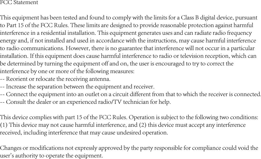 FCC StatementThis equipment has been tested and found to comply with the limits for a Class B digital device, pursuant to Part 15 of the FCC Rules. These limits are designed to provide reasonable protection against harmful interference in a residential installation. This equipment generates uses and can radiate radio frequency energy and, if not installed and used in accordance with the instructions, may cause harmful interference to radio communications. However, there is no guarantee that interference will not occur in a particular installation. If this equipment does cause harmful interference to radio or television reception, which can be determined by turning the equipment off and on, the user is encouraged to try to correct the interference by one or more of the following measures:-- Reorient or relocate the receiving antenna.  -- Increase the separation between the equipment and receiver.   -- Connect the equipment into an outlet on a circuit different from that to which the receiver is connected.  -- Consult the dealer or an experienced radio/TV technician for help.This device complies with part 15 of the FCC Rules. Operation is subject to the following two conditions:(1) This device may not cause harmful interference, and (2) this device must accept any interference received, including interference that may cause undesired operation.Changes or modifications not expressly approved by the party responsible for compliance could void the user&apos;s authority to operate the equipment.