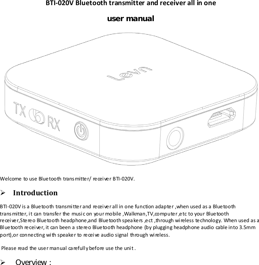 BTI-020V Bluetooth transmitter and receiver all in one user manual  Welcome to use Bluetooth transmitter/ receiver BTI-020V.  Introduction BTI -020V is a Bluetooth transmitter and receiver all in one function adapter ,when used as a Bluetooth trans mitter, it can transfer the music on your mobile ,Walkman,TV,computer ,etc to your Bluetooth re cei ver,Ste re o Blue tooth headphone,and Blue tooth spea kers ,ect ,through wireless technology. When used as a Bluetooth re cei ve r, it can been a stere o Blue tooth headphone  (by plugging headphone audio cable into 3.5mm port),or conne cting wi th speaker to recei ve  audio signal  through wi reless.  Please read the user manual ca refull y before  use the uni t .   Overview : 