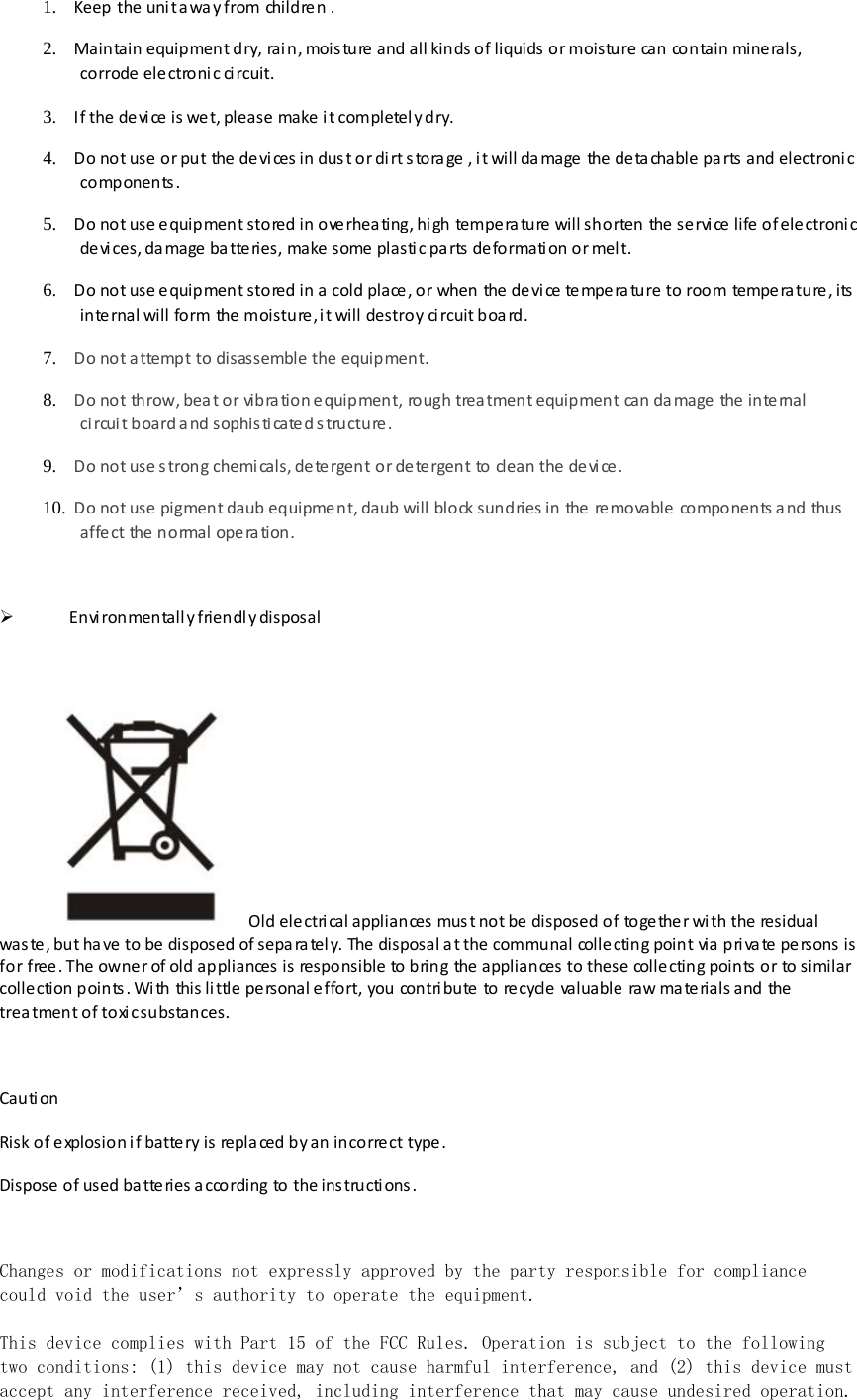 1. Keep the uni t a way from childre n . 2. Maintain equipment dry, rain, moisture and all kinds of liquids or moisture can contain minerals, corrode  ele ctroni c ci rcuit. 3. If the devi ce is wet, please make it completel y dry. 4. Do not use or put the  de vi ces in dus t or di rt s tora ge , it will damage the  de ta chable  pa rts  and electroni c components. 5. Do not use e quipment stored in ove rhea ting, hi gh tempe ra ture  will shorten the  se rvi ce  life of electroni c devices, damage batteries, make some plastic parts deformation or melt. 6. Do not use e quipment stored in a cold place , or when the  de vi ce tempera ture to room tempera ture , its  internal will form the moisture, it will destroy circuit board. 7. Do not a ttempt to disassemble the  equipment. 8. Do not throw, bea t or vibra tion e quipment, rough trea tment equipment can da mage  the  inte rnal ci rcui t board a nd sophis ti cate d s tructure . 9. Do not use s trong chemicals, de te rgent or de te rgent to clean the de vi ce. 10. Do not use pigment daub equipment, daub will block sundries in the  re movable  components a nd thus  affect the normal operation.   Environmentally friendly disposal   Old ele ctri cal appliances mus t not be  disposed of togethe r wi th the residual  was te , but ha ve to be disposed of sepa ra tel y. The disposal a t the communal colle cting point via pri va te pe rsons  is for free. The owner of old appliances is responsible to bring the appliances to these collecting points or to similar collection points. With this little personal effort, you contribute to recycle valuable raw materials and the treatment of toxi c substances.  Caution  Risk of explosion if battery is replaced by an incorre ct type.  Dispose  of used ba tte ries a ccording to the ins tructi ons .  Changes or modifications not expressly approved by the party responsible for compliance could void the user’s authority to operate the equipment.   This device complies with Part 15 of the FCC Rules. Operation is subject to the following two conditions: (1) this device may not cause harmful interference, and (2) this device must accept any interference received, including interference that may cause undesired operation. 