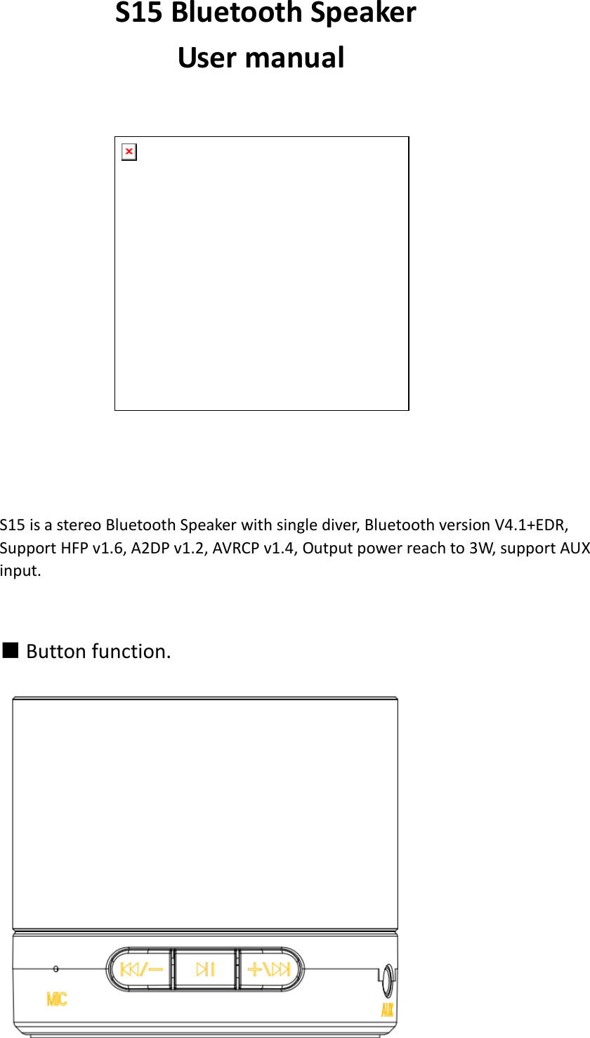          S15 Bluetooth Speaker            User manual                                   S15 is a stereo Bluetooth Speaker with single diver, Bluetooth version V4.1+EDR, Support HFP v1.6, A2DP v1.2, AVRCP v1.4, Output power reach to 3W, support AUX input.   ■ Button function.  