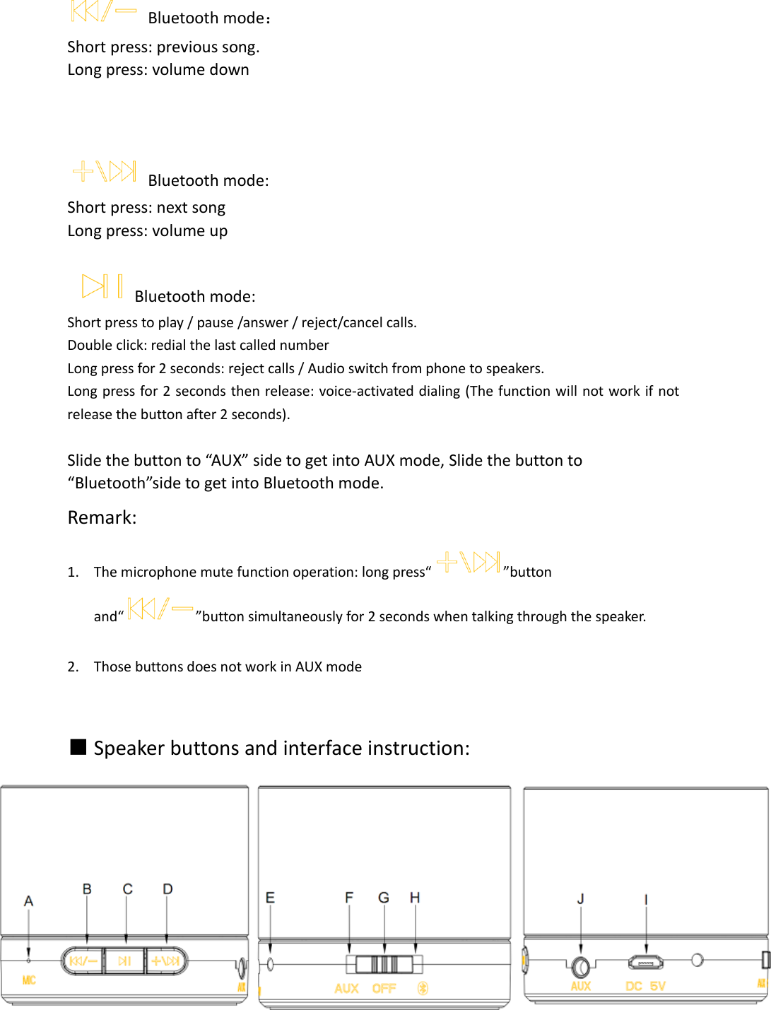    Bluetooth mode： Short press: previous song. Long press: volume down        Bluetooth mode: Short press: next song Long press: volume up             Bluetooth mode:   Short press to play / pause /answer / reject/cancel calls. Double click: redial the last called number Long press for 2 seconds: reject calls / Audio switch from phone to speakers. Long press for 2 seconds then release: voice-activated dialing (The function will not work if not release the button after 2 seconds).  Slide the button to “AUX” side to get into AUX mode, Slide the button to “Bluetooth”side to get into Bluetooth mode.           Remark: 1. The microphone mute function operation: long press“ ”button and“ ”button simultaneously for 2 seconds when talking through the speaker.  2. Those buttons does not work in AUX mode   ■ Speaker buttons and interface instruction:    
