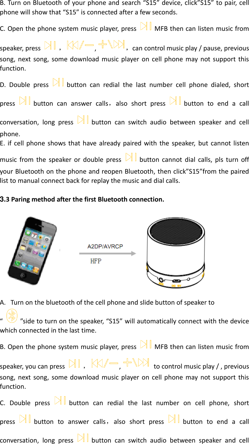  B. Turn on Bluetooth of your phone and search “S15” device, click”S15” to pair, cell phone will show that “S15” is connected after a few seconds. C. Open the phone system music player, press MFB then can listen music from speaker, press ，,，can control music play / pause, previous song,  next  song,  some  download  music  player  on  cell  phone  may  not  support  this function. D.  Double  press button  can  redial  the  last  number  cell  phone  dialed,  short press button  can  answer  calls，also  short  press button  to  end  a  call conversation,  long  press button  can  switch  audio  between  speaker  and  cell phone. E.  if  cell  phone  shows that  have already  paired with  the  speaker,  but  cannot  listen music  from  the  speaker  or  double  press button  cannot  dial  calls,  pls  turn  off your Bluetooth on the phone and reopen Bluetooth, then click”S15”from the paired list to manual connect back for replay the music and dial calls.  3.3 Paring method after the first Bluetooth connection.  A. Turn on the bluetooth of the cell phone and slide button of speaker to “ ”side to turn on the speaker, “S15” will automatically connect with the device which connected in the last time. B. Open the phone system music player, press MFB then can listen music from speaker, you can press ，,   to control music play / , previous song,  next  song,  some  download  music  player  on  cell  phone  may  not support  this function. C.  Double  press button  can  redial  the  last  number  on  cell  phone,  short press button  to  answer  calls，also  short  press button  to  end  a  call conversation,  long  press button  can  switch  audio  between  speaker  and  cell 