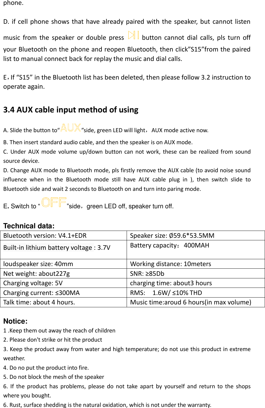  phone.  D. if  cell phone  shows that have  already paired  with  the speaker,  but  cannot listen music  from  the  speaker  or  double  press button  cannot  dial  calls,  pls  turn  off your Bluetooth on the phone and reopen Bluetooth, then click”S15”from the paired list to manual connect back for replay the music and dial calls.  E，If “S15” in the Bluetooth list has been deleted, then please follow 3.2 instruction to operate again.  3.4 AUX cable input method of using A. Slide the button to“ ”side, green LED will light，AUX mode active now. B. Then insert standard audio cable, and then the speaker is on AUX mode. C.  Under  AUX  mode  volume  up/down  button  can  not  work,  these  can  be  realized  from  sound source device. D. Change AUX mode to Bluetooth mode, pls firstly remove the AUX cable (to avoid noise sound influence  when  in  the  Bluetooth  mode  still  have  AUX  cable  plug  in  ),  then  switch  slide  to Bluetooth side and wait 2 seconds to Bluetooth on and turn into paring mode. E. Switch to “ ”side，green LED off, speaker turn off.  Technical data: Bluetooth version: V4.1+EDR Speaker size: ∅59.6*53.5MM Built-in lithium battery voltage : 3.7V Battery capacity：400MAH loudspeaker size: 40mm   Working distance: 10meters Net weight: about227g SNR: ≥85Db Charging voltage: 5V   charging time: about3 hours Charging current: ≤300MA RMS:  1.6W/ ≤10% THD Talk time: about 4 hours. Music time:aroud 6 hours(in max volume)  Notice: 1 .Keep them out away the reach of children 2. Please don&apos;t strike or hit the product   3. Keep the product away from water and high temperature; do not use this product in extreme weather.   4. Do no put the product into fire. 5. Do not block the mesh of the speaker 6.  If  the  product  has  problems,  please  do  not  take  apart  by  yourself  and  return  to  the  shops where you bought.   6. Rust, surface shedding is the natural oxidation, which is not under the warranty.    