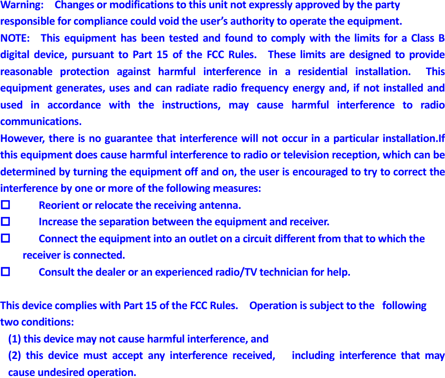  Warning:    Changes or modifications to this unit not expressly approved by the party   responsible for compliance could void the user’s authority to operate the equipment. NOTE:    This  equipment  has  been  tested and  found  to  comply  with  the limits  for  a Class  B digital  device,  pursuant  to  Part  15  of the  FCC  Rules.    These  limits  are designed  to  provide reasonable  protection  against  harmful  interference  in  a  residential  installation.    This equipment generates, uses and can radiate radio frequency energy and, if not installed and used  in  accordance  with  the  instructions,  may  cause  harmful  interference  to  radio communications. However, there is no guarantee that interference will not occur in a particular installation.If this equipment does cause harmful interference to radio or television reception, which can be determined by turning the equipment off and on, the user is encouraged to try to correct the interference by one or more of the following measures:  Reorient or relocate the receiving antenna.  Increase the separation between the equipment and receiver.  Connect the equipment into an outlet on a circuit different from that to which the         receiver is connected.   Consult the dealer or an experienced radio/TV technician for help.  This device complies with Part 15 of the FCC Rules.    Operation is subject to the   following two conditions:       (1) this device may not cause harmful interference, and     (2)  this  device  must  accept  any  interference  received,      including  interference  that  may   cause undesired operation.  