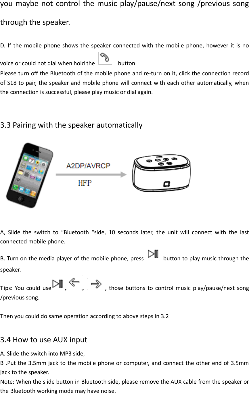  you maybe  not  control  the music play/pause/next  song  /previous song through the speaker.    D.  If  the  mobile  phone shows the speaker connected with the mobile  phone,  however  it  is no voice or could not dial when hold the    button. Please turn off the Bluetooth of the mobile phone and re-turn on it, click the connection record of S18 to pair, the speaker and mobile phone will connect with each other automatically, when the connection is successful, please play music or dial again.   3.3 Pairing with the speaker automatically    A,  Slide  the  switch  to  “Bluetooth  “side,  10  seconds  later,  the  unit  will  connect  with  the  last connected mobile phone. B. Turn on the media player of the mobile phone, press    button to play music through the speaker. Tips:  You  could  use , ,  ,  those  buttons  to  control  music  play/pause/next  song /previous song.  Then you could do same operation according to above steps in 3.2  3.4 How to use AUX input   A. Slide the switch into MP3 side,   B .Put the 3.5mm jack to the mobile phone or computer, and connect  the other end of 3.5mm jack to the speaker. Note: When the slide button in Bluetooth side, please remove the AUX cable from the speaker or the Bluetooth working mode may have noise.    