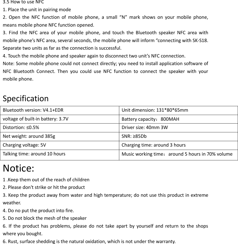  3.5 How to use NFC 1. Place the unit in pairing mode 2.  Open  the  NFC  function  of  mobile  phone,  a  small  “N”  mark  shows  on  your  mobile  phone, means mobile phone NFC function opened. 3.  Find  the  NFC  area  of  your  mobile  phone,  and  touch  the  Bluetooth  speaker  NFC  area  with mobile phone’s NFC area, several seconds, the mobile phone will inform “connecting with SK-S18. Separate two units as far as the connection is successful. 4. Touch the mobile phone and speaker again to disconnect two unit’s NFC connection. Note: Some mobile phone could not connect directly; you need to install application software of NFC  Bluetooth  Connect.  Then  you  could  use  NFC  function  to  connect  the  speaker  with  your mobile phone.  Specification Bluetooth version: V4.1+EDR Unit dimension: 131*80*65mm voltage of built-in battery: 3.7V Battery capacity：800MAH Distortion: ≤0.5% Driver size: 40mm 3W Net weight: around 385g SNR: ≥85Db Charging voltage: 5V   Charging time: around 3 hours Talking time: around 10 hours Music working time：around 5 hours in 70% volume Notice: 1 .Keep them out of the reach of children 2. Please don&apos;t strike or hit the product   3. Keep the product away from water and high temperature; do not use this product in extreme weather.   4. Do no put the product into fire. 5. Do not block the mesh of the speaker 6.  If  the  product  has  problems,  please  do  not  take  apart  by  yourself  and  return  to  the  shops where you bought.   6. Rust, surface shedding is the natural oxidation, which is not under the warranty.             